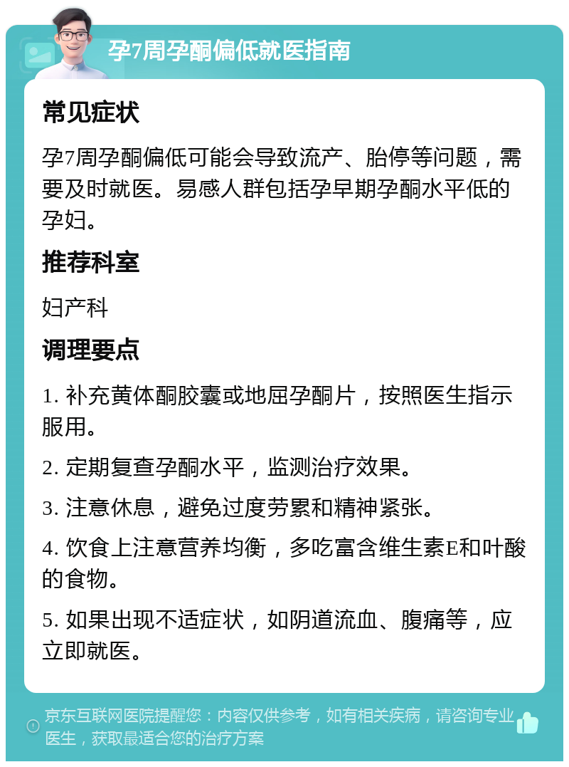 孕7周孕酮偏低就医指南 常见症状 孕7周孕酮偏低可能会导致流产、胎停等问题，需要及时就医。易感人群包括孕早期孕酮水平低的孕妇。 推荐科室 妇产科 调理要点 1. 补充黄体酮胶囊或地屈孕酮片，按照医生指示服用。 2. 定期复查孕酮水平，监测治疗效果。 3. 注意休息，避免过度劳累和精神紧张。 4. 饮食上注意营养均衡，多吃富含维生素E和叶酸的食物。 5. 如果出现不适症状，如阴道流血、腹痛等，应立即就医。