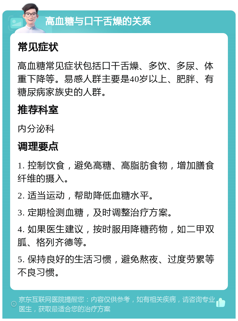 高血糖与口干舌燥的关系 常见症状 高血糖常见症状包括口干舌燥、多饮、多尿、体重下降等。易感人群主要是40岁以上、肥胖、有糖尿病家族史的人群。 推荐科室 内分泌科 调理要点 1. 控制饮食，避免高糖、高脂肪食物，增加膳食纤维的摄入。 2. 适当运动，帮助降低血糖水平。 3. 定期检测血糖，及时调整治疗方案。 4. 如果医生建议，按时服用降糖药物，如二甲双胍、格列齐德等。 5. 保持良好的生活习惯，避免熬夜、过度劳累等不良习惯。