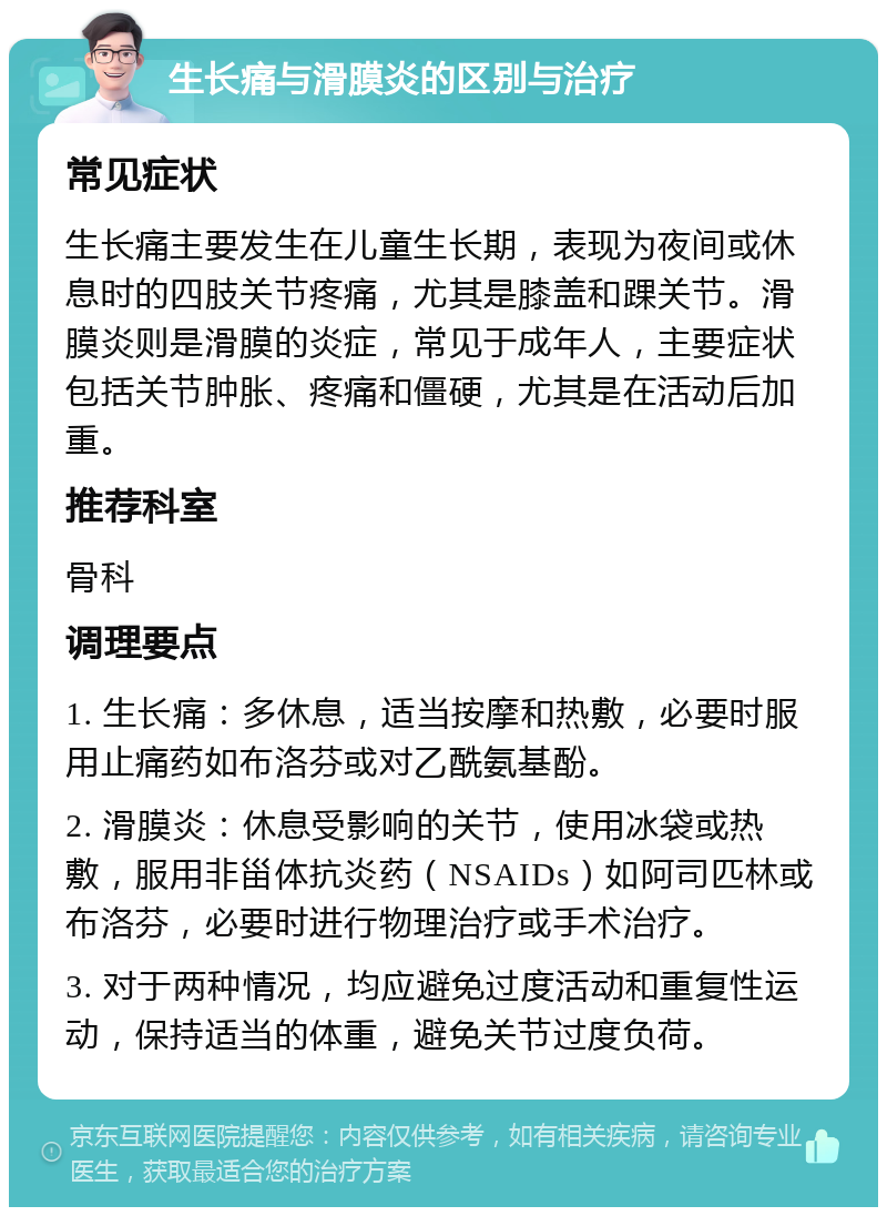 生长痛与滑膜炎的区别与治疗 常见症状 生长痛主要发生在儿童生长期，表现为夜间或休息时的四肢关节疼痛，尤其是膝盖和踝关节。滑膜炎则是滑膜的炎症，常见于成年人，主要症状包括关节肿胀、疼痛和僵硬，尤其是在活动后加重。 推荐科室 骨科 调理要点 1. 生长痛：多休息，适当按摩和热敷，必要时服用止痛药如布洛芬或对乙酰氨基酚。 2. 滑膜炎：休息受影响的关节，使用冰袋或热敷，服用非甾体抗炎药（NSAIDs）如阿司匹林或布洛芬，必要时进行物理治疗或手术治疗。 3. 对于两种情况，均应避免过度活动和重复性运动，保持适当的体重，避免关节过度负荷。