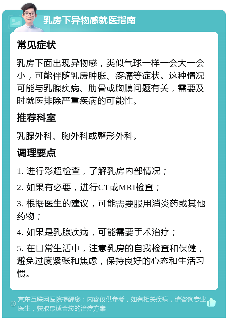 乳房下异物感就医指南 常见症状 乳房下面出现异物感，类似气球一样一会大一会小，可能伴随乳房肿胀、疼痛等症状。这种情况可能与乳腺疾病、肋骨或胸膜问题有关，需要及时就医排除严重疾病的可能性。 推荐科室 乳腺外科、胸外科或整形外科。 调理要点 1. 进行彩超检查，了解乳房内部情况； 2. 如果有必要，进行CT或MRI检查； 3. 根据医生的建议，可能需要服用消炎药或其他药物； 4. 如果是乳腺疾病，可能需要手术治疗； 5. 在日常生活中，注意乳房的自我检查和保健，避免过度紧张和焦虑，保持良好的心态和生活习惯。