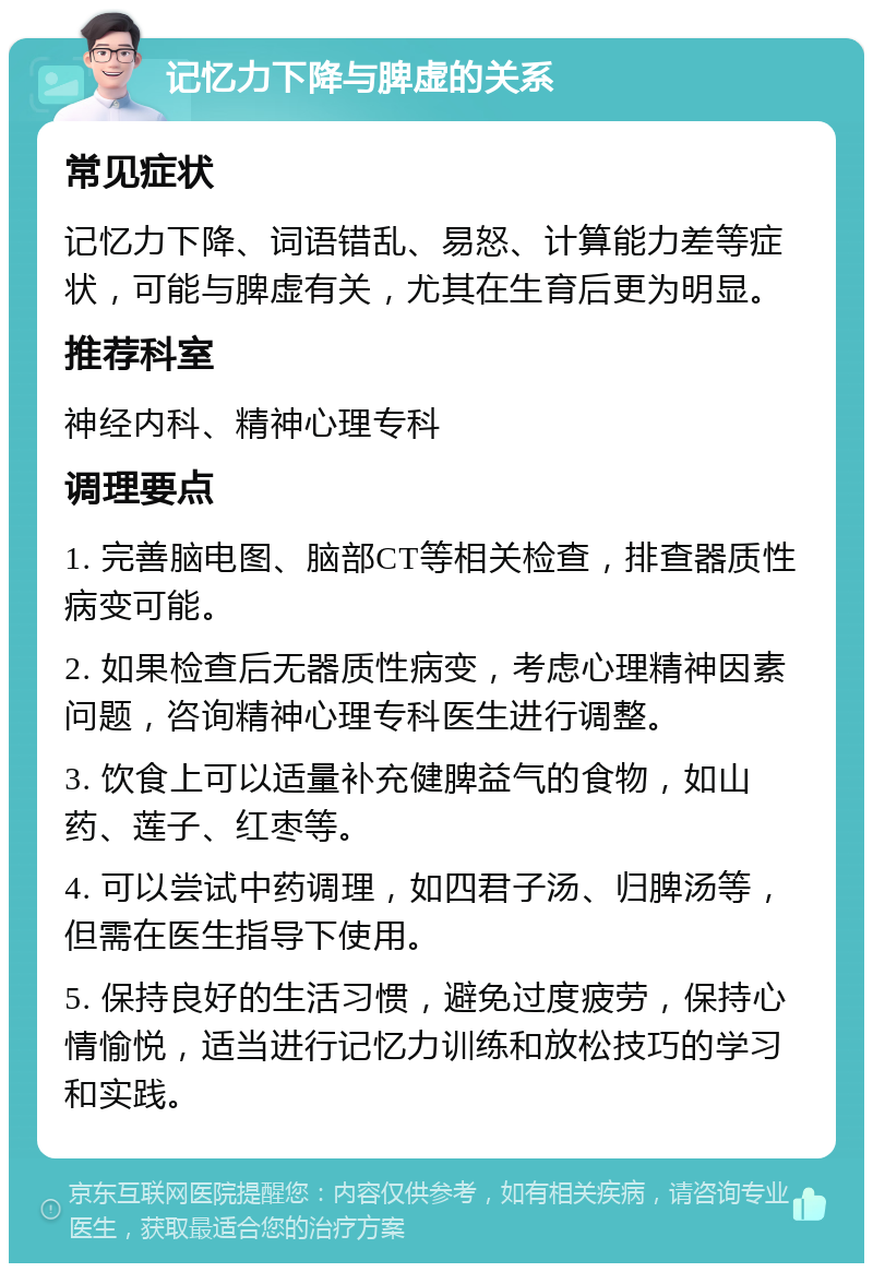 记忆力下降与脾虚的关系 常见症状 记忆力下降、词语错乱、易怒、计算能力差等症状，可能与脾虚有关，尤其在生育后更为明显。 推荐科室 神经内科、精神心理专科 调理要点 1. 完善脑电图、脑部CT等相关检查，排查器质性病变可能。 2. 如果检查后无器质性病变，考虑心理精神因素问题，咨询精神心理专科医生进行调整。 3. 饮食上可以适量补充健脾益气的食物，如山药、莲子、红枣等。 4. 可以尝试中药调理，如四君子汤、归脾汤等，但需在医生指导下使用。 5. 保持良好的生活习惯，避免过度疲劳，保持心情愉悦，适当进行记忆力训练和放松技巧的学习和实践。