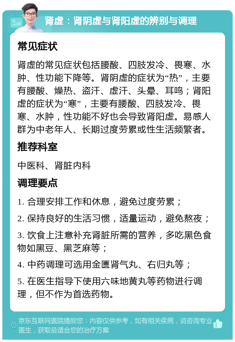 肾虚：肾阴虚与肾阳虚的辨别与调理 常见症状 肾虚的常见症状包括腰酸、四肢发冷、畏寒、水肿、性功能下降等。肾阴虚的症状为“热”，主要有腰酸、燥热、盗汗、虚汗、头晕、耳鸣；肾阳虚的症状为“寒”，主要有腰酸、四肢发冷、畏寒、水肿，性功能不好也会导致肾阳虚。易感人群为中老年人、长期过度劳累或性生活频繁者。 推荐科室 中医科、肾脏内科 调理要点 1. 合理安排工作和休息，避免过度劳累； 2. 保持良好的生活习惯，适量运动，避免熬夜； 3. 饮食上注意补充肾脏所需的营养，多吃黑色食物如黑豆、黑芝麻等； 4. 中药调理可选用金匮肾气丸、右归丸等； 5. 在医生指导下使用六味地黄丸等药物进行调理，但不作为首选药物。