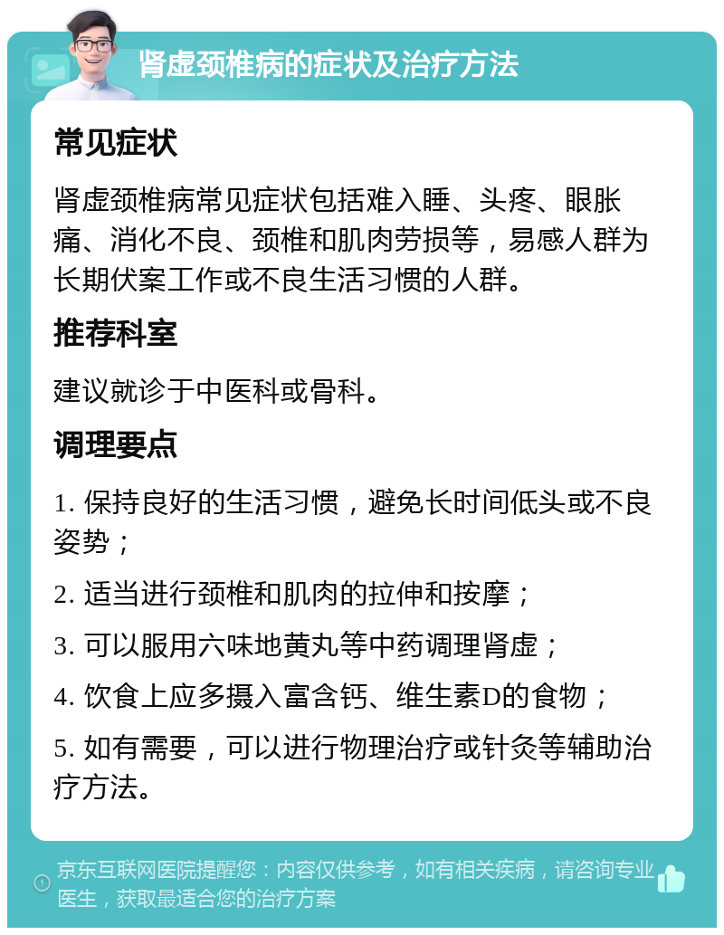 肾虚颈椎病的症状及治疗方法 常见症状 肾虚颈椎病常见症状包括难入睡、头疼、眼胀痛、消化不良、颈椎和肌肉劳损等，易感人群为长期伏案工作或不良生活习惯的人群。 推荐科室 建议就诊于中医科或骨科。 调理要点 1. 保持良好的生活习惯，避免长时间低头或不良姿势； 2. 适当进行颈椎和肌肉的拉伸和按摩； 3. 可以服用六味地黄丸等中药调理肾虚； 4. 饮食上应多摄入富含钙、维生素D的食物； 5. 如有需要，可以进行物理治疗或针灸等辅助治疗方法。