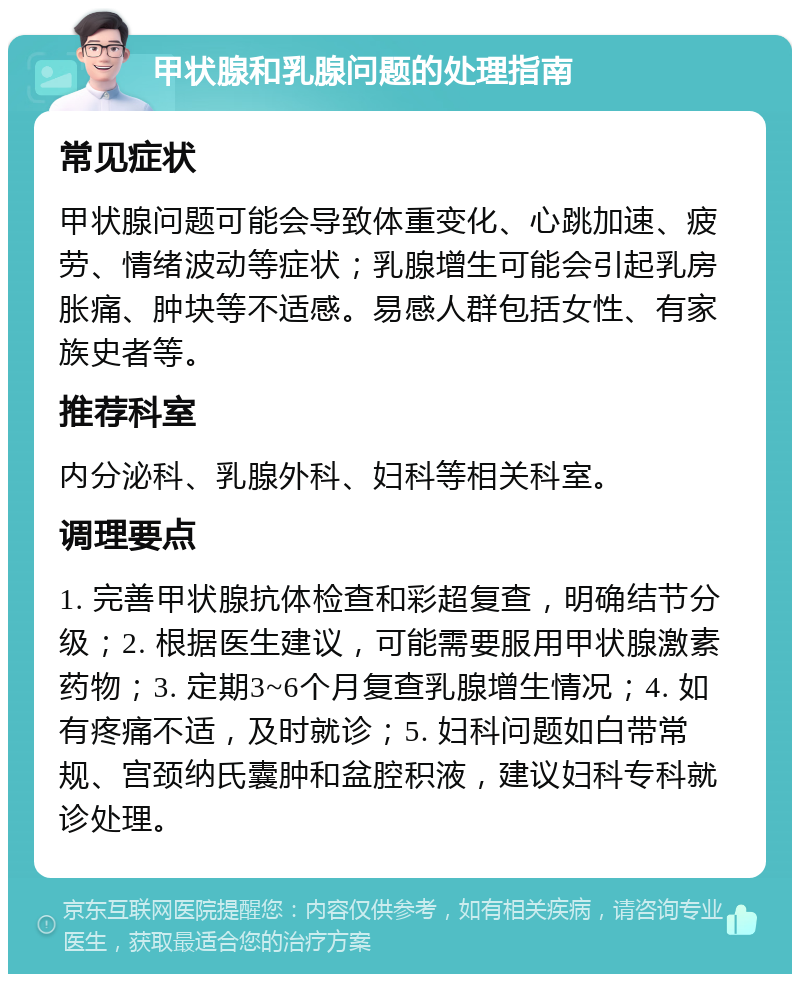 甲状腺和乳腺问题的处理指南 常见症状 甲状腺问题可能会导致体重变化、心跳加速、疲劳、情绪波动等症状；乳腺增生可能会引起乳房胀痛、肿块等不适感。易感人群包括女性、有家族史者等。 推荐科室 内分泌科、乳腺外科、妇科等相关科室。 调理要点 1. 完善甲状腺抗体检查和彩超复查，明确结节分级；2. 根据医生建议，可能需要服用甲状腺激素药物；3. 定期3~6个月复查乳腺增生情况；4. 如有疼痛不适，及时就诊；5. 妇科问题如白带常规、宫颈纳氏囊肿和盆腔积液，建议妇科专科就诊处理。