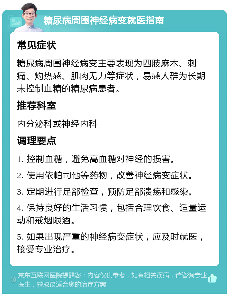 糖尿病周围神经病变就医指南 常见症状 糖尿病周围神经病变主要表现为四肢麻木、刺痛、灼热感、肌肉无力等症状，易感人群为长期未控制血糖的糖尿病患者。 推荐科室 内分泌科或神经内科 调理要点 1. 控制血糖，避免高血糖对神经的损害。 2. 使用依帕司他等药物，改善神经病变症状。 3. 定期进行足部检查，预防足部溃疡和感染。 4. 保持良好的生活习惯，包括合理饮食、适量运动和戒烟限酒。 5. 如果出现严重的神经病变症状，应及时就医，接受专业治疗。