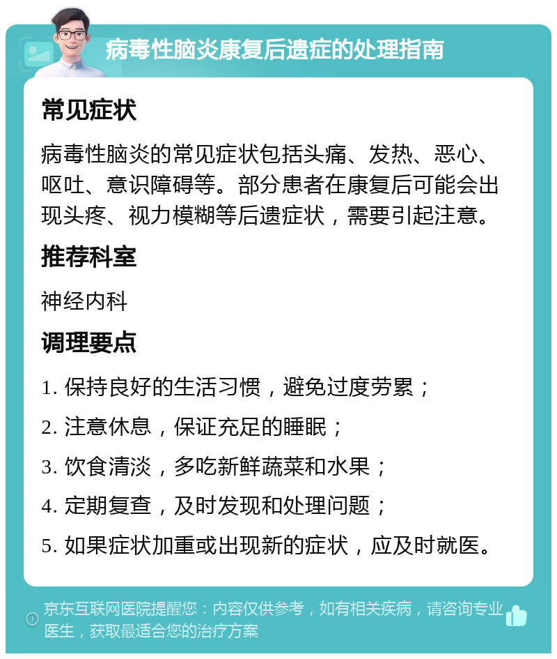 病毒性脑炎康复后遗症的处理指南 常见症状 病毒性脑炎的常见症状包括头痛、发热、恶心、呕吐、意识障碍等。部分患者在康复后可能会出现头疼、视力模糊等后遗症状，需要引起注意。 推荐科室 神经内科 调理要点 1. 保持良好的生活习惯，避免过度劳累； 2. 注意休息，保证充足的睡眠； 3. 饮食清淡，多吃新鲜蔬菜和水果； 4. 定期复查，及时发现和处理问题； 5. 如果症状加重或出现新的症状，应及时就医。