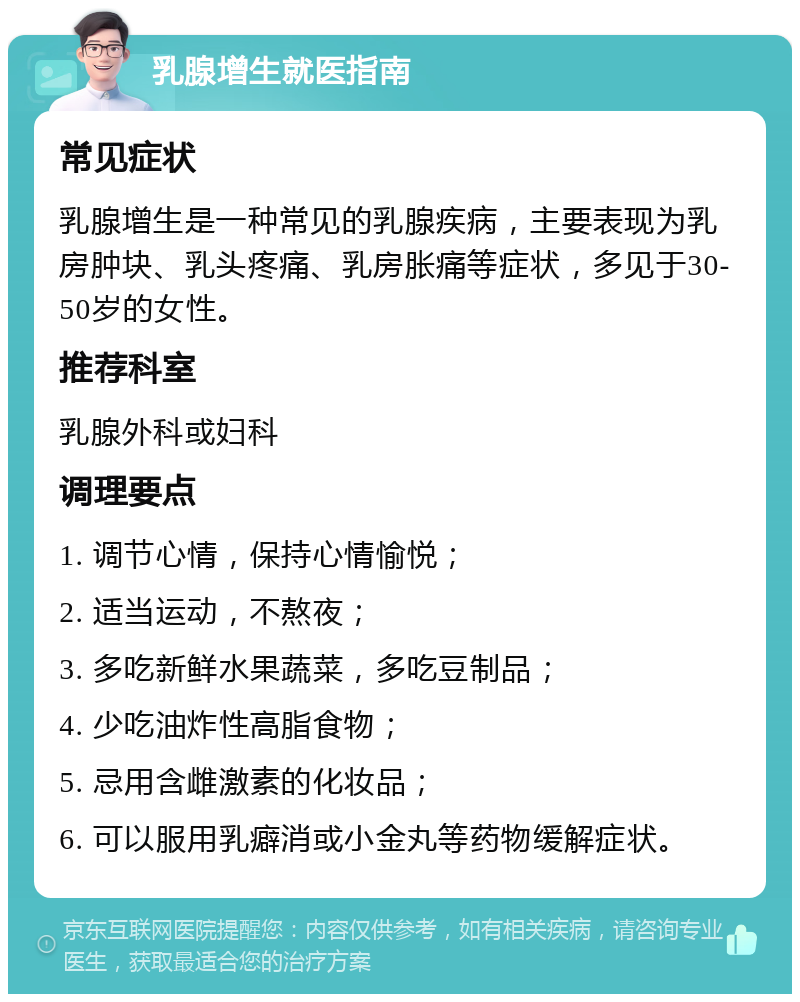 乳腺增生就医指南 常见症状 乳腺增生是一种常见的乳腺疾病，主要表现为乳房肿块、乳头疼痛、乳房胀痛等症状，多见于30-50岁的女性。 推荐科室 乳腺外科或妇科 调理要点 1. 调节心情，保持心情愉悦； 2. 适当运动，不熬夜； 3. 多吃新鲜水果蔬菜，多吃豆制品； 4. 少吃油炸性高脂食物； 5. 忌用含雌激素的化妆品； 6. 可以服用乳癖消或小金丸等药物缓解症状。