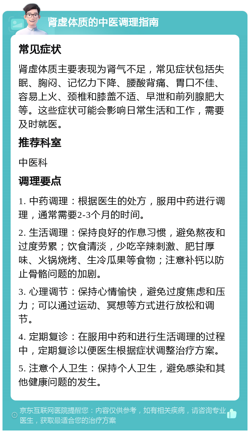 肾虚体质的中医调理指南 常见症状 肾虚体质主要表现为肾气不足，常见症状包括失眠、胸闷、记忆力下降、腰酸背痛、胃口不佳、容易上火、颈椎和膝盖不适、早泄和前列腺肥大等。这些症状可能会影响日常生活和工作，需要及时就医。 推荐科室 中医科 调理要点 1. 中药调理：根据医生的处方，服用中药进行调理，通常需要2-3个月的时间。 2. 生活调理：保持良好的作息习惯，避免熬夜和过度劳累；饮食清淡，少吃辛辣刺激、肥甘厚味、火锅烧烤、生冷瓜果等食物；注意补钙以防止骨骼问题的加剧。 3. 心理调节：保持心情愉快，避免过度焦虑和压力；可以通过运动、冥想等方式进行放松和调节。 4. 定期复诊：在服用中药和进行生活调理的过程中，定期复诊以便医生根据症状调整治疗方案。 5. 注意个人卫生：保持个人卫生，避免感染和其他健康问题的发生。