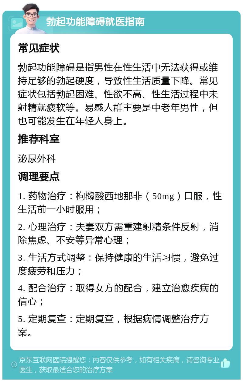 勃起功能障碍就医指南 常见症状 勃起功能障碍是指男性在性生活中无法获得或维持足够的勃起硬度，导致性生活质量下降。常见症状包括勃起困难、性欲不高、性生活过程中未射精就疲软等。易感人群主要是中老年男性，但也可能发生在年轻人身上。 推荐科室 泌尿外科 调理要点 1. 药物治疗：枸橼酸西地那非（50mg）口服，性生活前一小时服用； 2. 心理治疗：夫妻双方需重建射精条件反射，消除焦虑、不安等异常心理； 3. 生活方式调整：保持健康的生活习惯，避免过度疲劳和压力； 4. 配合治疗：取得女方的配合，建立治愈疾病的信心； 5. 定期复查：定期复查，根据病情调整治疗方案。