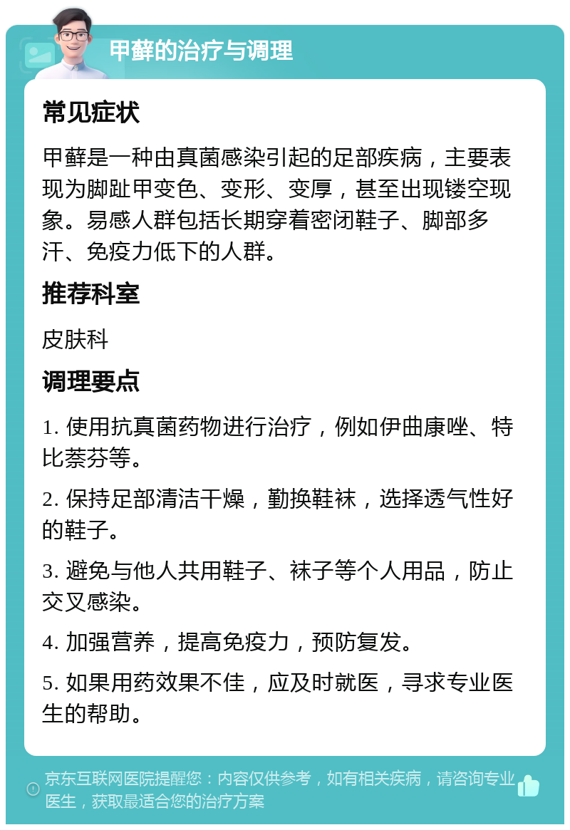 甲藓的治疗与调理 常见症状 甲藓是一种由真菌感染引起的足部疾病，主要表现为脚趾甲变色、变形、变厚，甚至出现镂空现象。易感人群包括长期穿着密闭鞋子、脚部多汗、免疫力低下的人群。 推荐科室 皮肤科 调理要点 1. 使用抗真菌药物进行治疗，例如伊曲康唑、特比萘芬等。 2. 保持足部清洁干燥，勤换鞋袜，选择透气性好的鞋子。 3. 避免与他人共用鞋子、袜子等个人用品，防止交叉感染。 4. 加强营养，提高免疫力，预防复发。 5. 如果用药效果不佳，应及时就医，寻求专业医生的帮助。