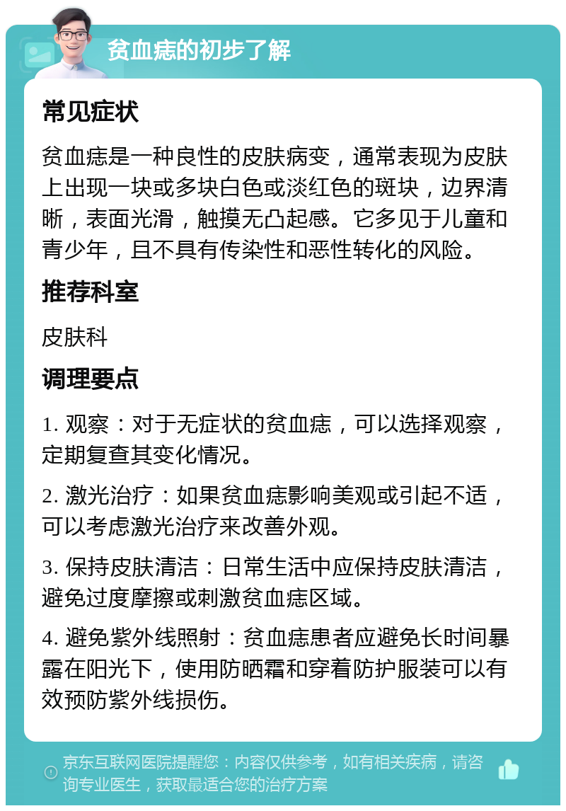 贫血痣的初步了解 常见症状 贫血痣是一种良性的皮肤病变，通常表现为皮肤上出现一块或多块白色或淡红色的斑块，边界清晰，表面光滑，触摸无凸起感。它多见于儿童和青少年，且不具有传染性和恶性转化的风险。 推荐科室 皮肤科 调理要点 1. 观察：对于无症状的贫血痣，可以选择观察，定期复查其变化情况。 2. 激光治疗：如果贫血痣影响美观或引起不适，可以考虑激光治疗来改善外观。 3. 保持皮肤清洁：日常生活中应保持皮肤清洁，避免过度摩擦或刺激贫血痣区域。 4. 避免紫外线照射：贫血痣患者应避免长时间暴露在阳光下，使用防晒霜和穿着防护服装可以有效预防紫外线损伤。