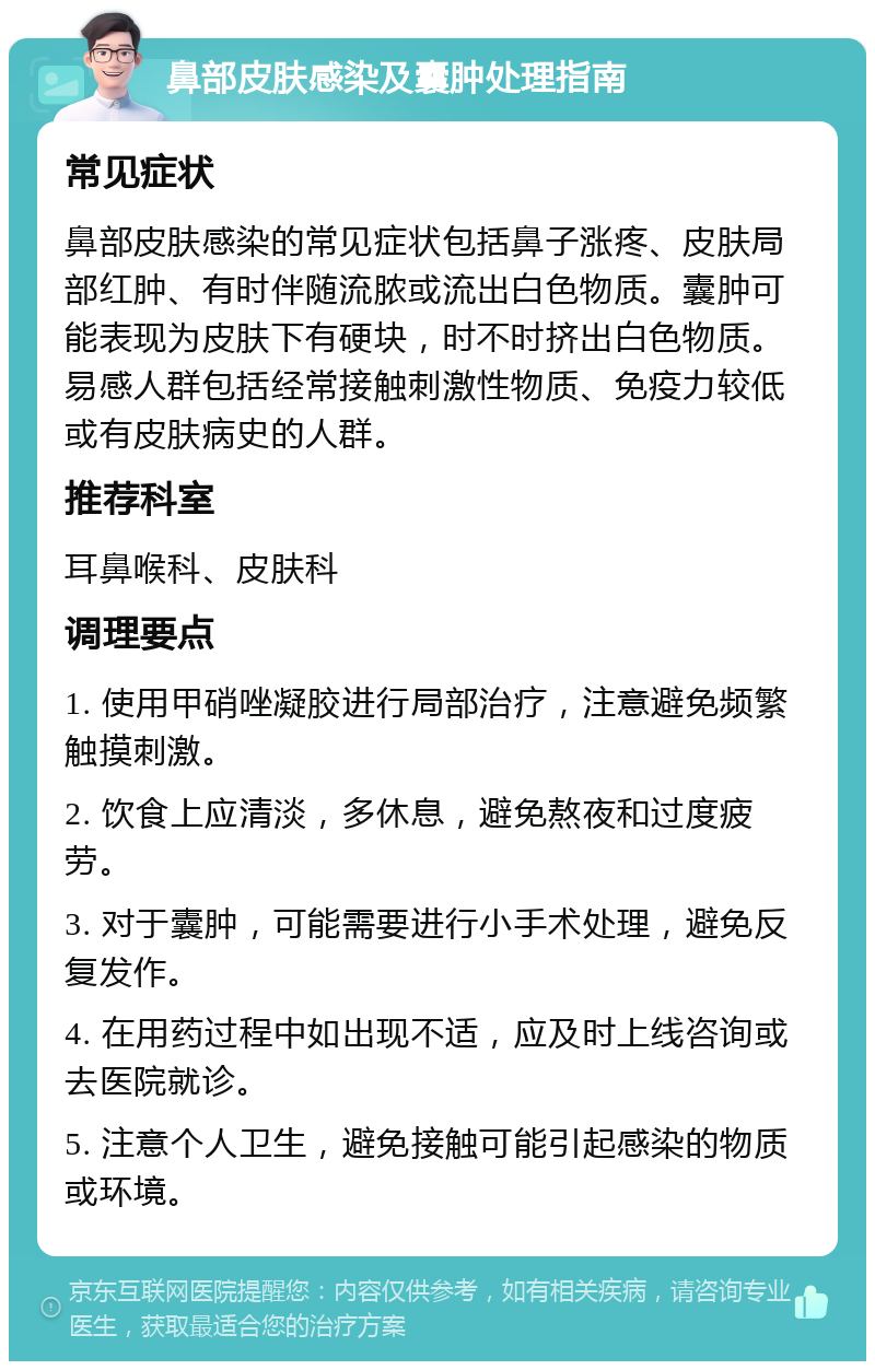 鼻部皮肤感染及囊肿处理指南 常见症状 鼻部皮肤感染的常见症状包括鼻子涨疼、皮肤局部红肿、有时伴随流脓或流出白色物质。囊肿可能表现为皮肤下有硬块，时不时挤出白色物质。易感人群包括经常接触刺激性物质、免疫力较低或有皮肤病史的人群。 推荐科室 耳鼻喉科、皮肤科 调理要点 1. 使用甲硝唑凝胶进行局部治疗，注意避免频繁触摸刺激。 2. 饮食上应清淡，多休息，避免熬夜和过度疲劳。 3. 对于囊肿，可能需要进行小手术处理，避免反复发作。 4. 在用药过程中如出现不适，应及时上线咨询或去医院就诊。 5. 注意个人卫生，避免接触可能引起感染的物质或环境。