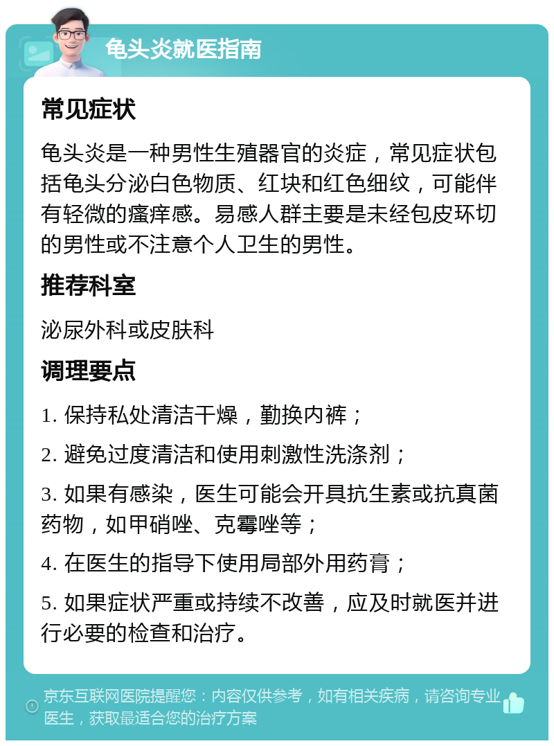 龟头炎就医指南 常见症状 龟头炎是一种男性生殖器官的炎症，常见症状包括龟头分泌白色物质、红块和红色细纹，可能伴有轻微的瘙痒感。易感人群主要是未经包皮环切的男性或不注意个人卫生的男性。 推荐科室 泌尿外科或皮肤科 调理要点 1. 保持私处清洁干燥，勤换内裤； 2. 避免过度清洁和使用刺激性洗涤剂； 3. 如果有感染，医生可能会开具抗生素或抗真菌药物，如甲硝唑、克霉唑等； 4. 在医生的指导下使用局部外用药膏； 5. 如果症状严重或持续不改善，应及时就医并进行必要的检查和治疗。