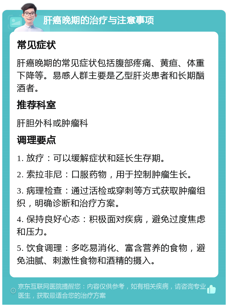 肝癌晚期的治疗与注意事项 常见症状 肝癌晚期的常见症状包括腹部疼痛、黄疸、体重下降等。易感人群主要是乙型肝炎患者和长期酗酒者。 推荐科室 肝胆外科或肿瘤科 调理要点 1. 放疗：可以缓解症状和延长生存期。 2. 索拉非尼：口服药物，用于控制肿瘤生长。 3. 病理检查：通过活检或穿刺等方式获取肿瘤组织，明确诊断和治疗方案。 4. 保持良好心态：积极面对疾病，避免过度焦虑和压力。 5. 饮食调理：多吃易消化、富含营养的食物，避免油腻、刺激性食物和酒精的摄入。