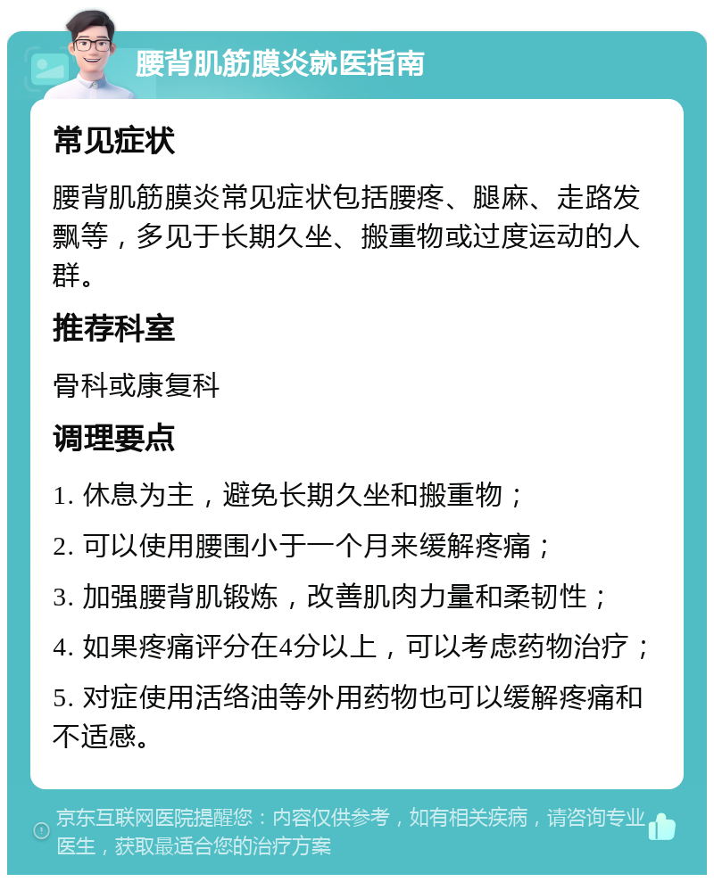 腰背肌筋膜炎就医指南 常见症状 腰背肌筋膜炎常见症状包括腰疼、腿麻、走路发飘等，多见于长期久坐、搬重物或过度运动的人群。 推荐科室 骨科或康复科 调理要点 1. 休息为主，避免长期久坐和搬重物； 2. 可以使用腰围小于一个月来缓解疼痛； 3. 加强腰背肌锻炼，改善肌肉力量和柔韧性； 4. 如果疼痛评分在4分以上，可以考虑药物治疗； 5. 对症使用活络油等外用药物也可以缓解疼痛和不适感。