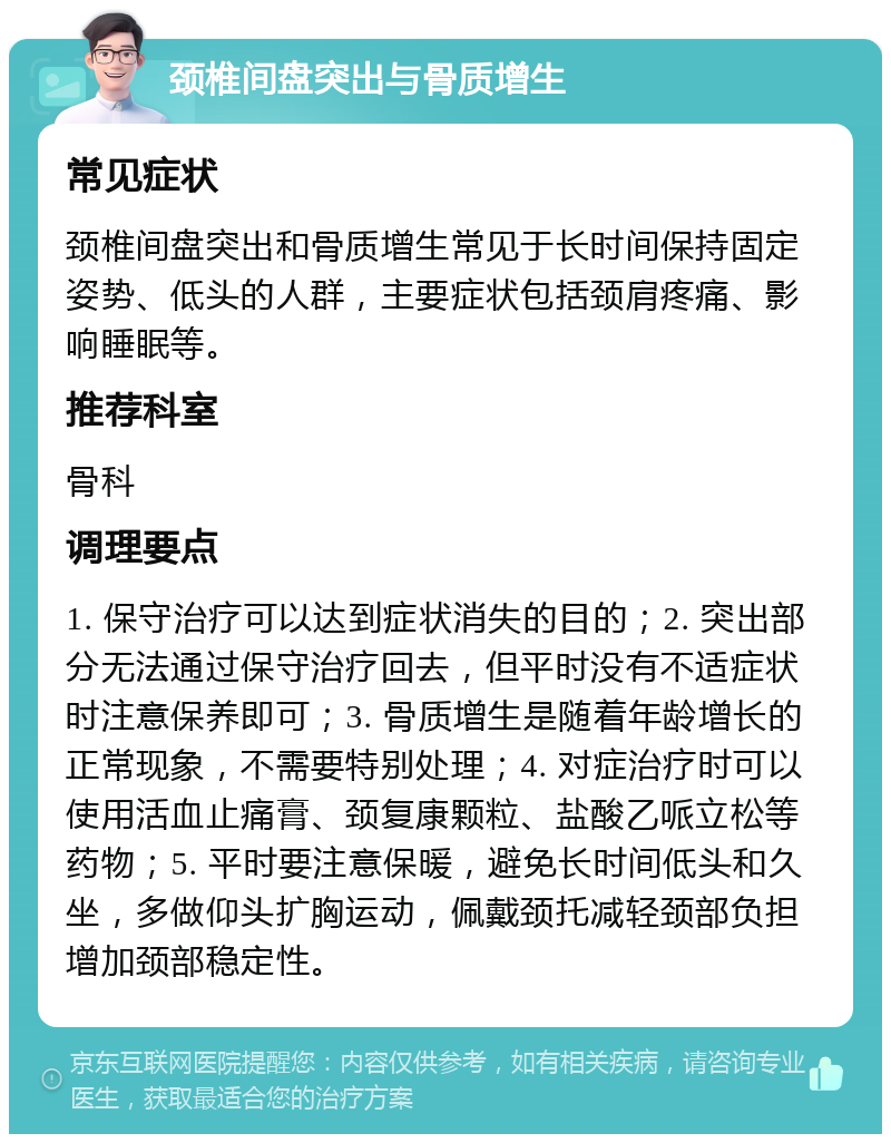 颈椎间盘突出与骨质增生 常见症状 颈椎间盘突出和骨质增生常见于长时间保持固定姿势、低头的人群，主要症状包括颈肩疼痛、影响睡眠等。 推荐科室 骨科 调理要点 1. 保守治疗可以达到症状消失的目的；2. 突出部分无法通过保守治疗回去，但平时没有不适症状时注意保养即可；3. 骨质增生是随着年龄增长的正常现象，不需要特别处理；4. 对症治疗时可以使用活血止痛膏、颈复康颗粒、盐酸乙哌立松等药物；5. 平时要注意保暖，避免长时间低头和久坐，多做仰头扩胸运动，佩戴颈托减轻颈部负担增加颈部稳定性。