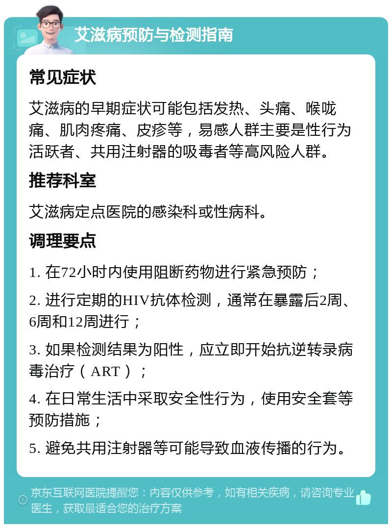 艾滋病预防与检测指南 常见症状 艾滋病的早期症状可能包括发热、头痛、喉咙痛、肌肉疼痛、皮疹等，易感人群主要是性行为活跃者、共用注射器的吸毒者等高风险人群。 推荐科室 艾滋病定点医院的感染科或性病科。 调理要点 1. 在72小时内使用阻断药物进行紧急预防； 2. 进行定期的HIV抗体检测，通常在暴露后2周、6周和12周进行； 3. 如果检测结果为阳性，应立即开始抗逆转录病毒治疗（ART）； 4. 在日常生活中采取安全性行为，使用安全套等预防措施； 5. 避免共用注射器等可能导致血液传播的行为。