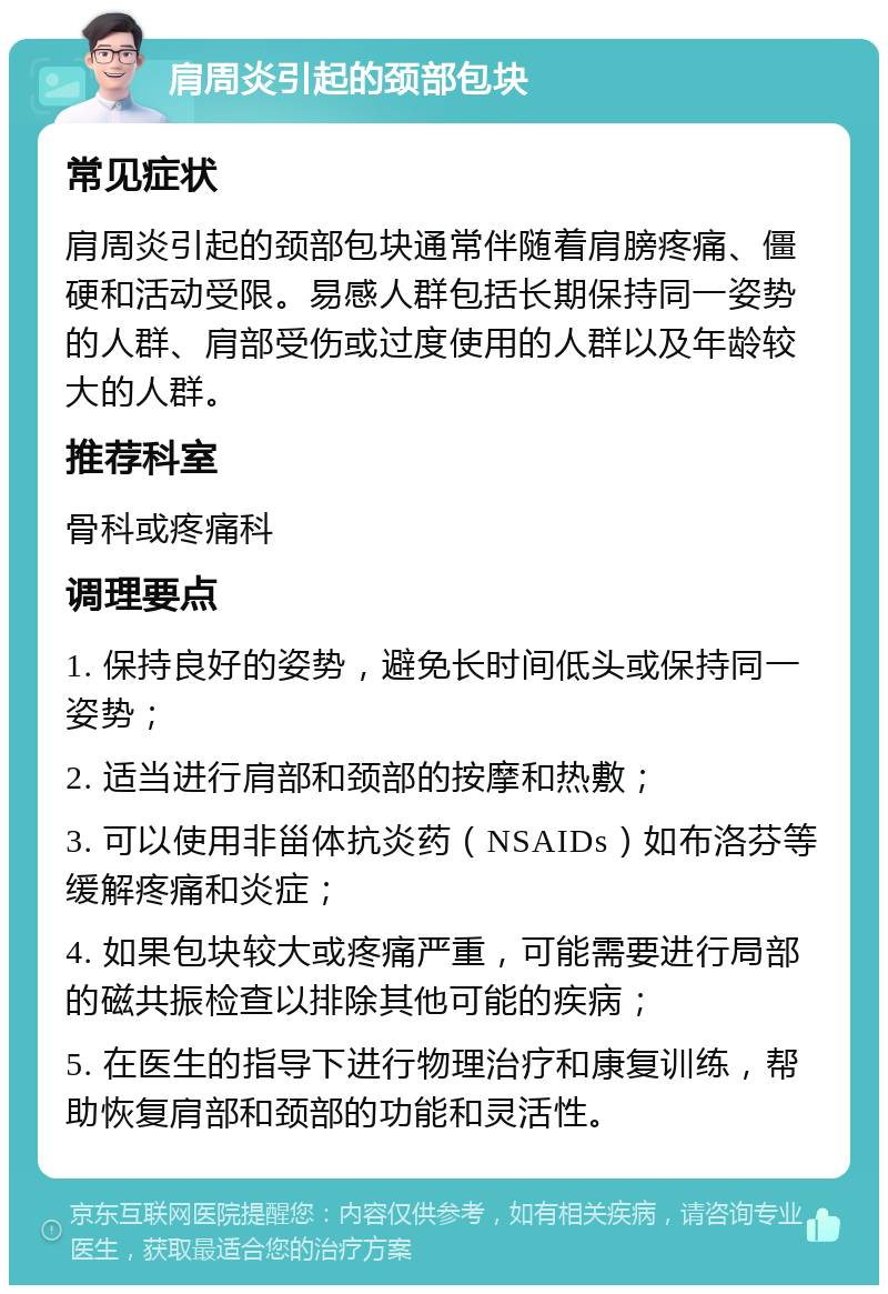 肩周炎引起的颈部包块 常见症状 肩周炎引起的颈部包块通常伴随着肩膀疼痛、僵硬和活动受限。易感人群包括长期保持同一姿势的人群、肩部受伤或过度使用的人群以及年龄较大的人群。 推荐科室 骨科或疼痛科 调理要点 1. 保持良好的姿势，避免长时间低头或保持同一姿势； 2. 适当进行肩部和颈部的按摩和热敷； 3. 可以使用非甾体抗炎药（NSAIDs）如布洛芬等缓解疼痛和炎症； 4. 如果包块较大或疼痛严重，可能需要进行局部的磁共振检查以排除其他可能的疾病； 5. 在医生的指导下进行物理治疗和康复训练，帮助恢复肩部和颈部的功能和灵活性。