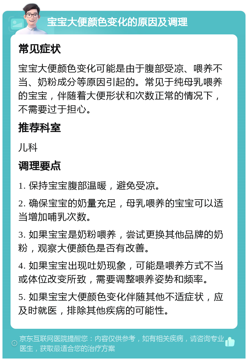 宝宝大便颜色变化的原因及调理 常见症状 宝宝大便颜色变化可能是由于腹部受凉、喂养不当、奶粉成分等原因引起的。常见于纯母乳喂养的宝宝，伴随着大便形状和次数正常的情况下，不需要过于担心。 推荐科室 儿科 调理要点 1. 保持宝宝腹部温暖，避免受凉。 2. 确保宝宝的奶量充足，母乳喂养的宝宝可以适当增加哺乳次数。 3. 如果宝宝是奶粉喂养，尝试更换其他品牌的奶粉，观察大便颜色是否有改善。 4. 如果宝宝出现吐奶现象，可能是喂养方式不当或体位改变所致，需要调整喂养姿势和频率。 5. 如果宝宝大便颜色变化伴随其他不适症状，应及时就医，排除其他疾病的可能性。