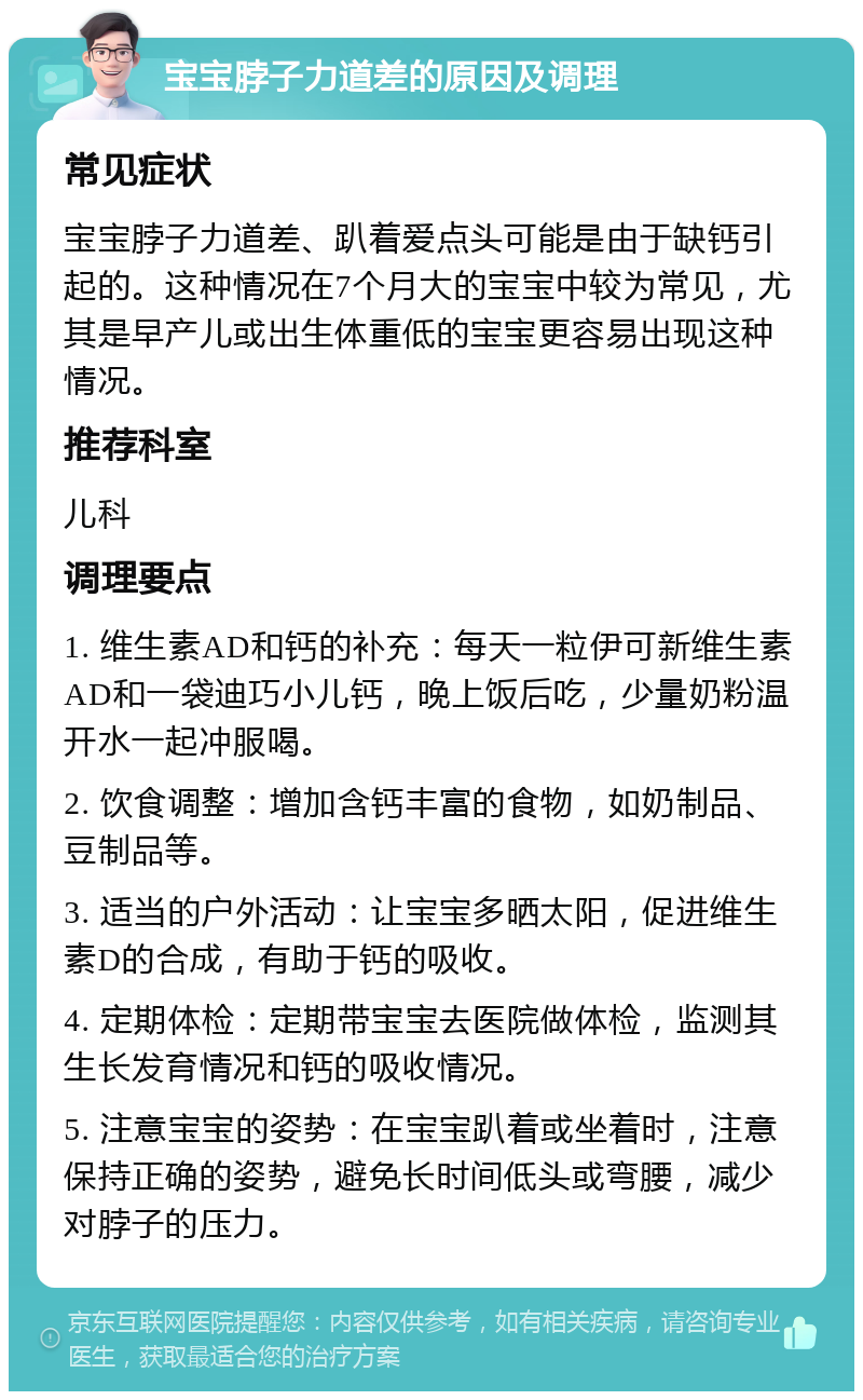 宝宝脖子力道差的原因及调理 常见症状 宝宝脖子力道差、趴着爱点头可能是由于缺钙引起的。这种情况在7个月大的宝宝中较为常见，尤其是早产儿或出生体重低的宝宝更容易出现这种情况。 推荐科室 儿科 调理要点 1. 维生素AD和钙的补充：每天一粒伊可新维生素AD和一袋迪巧小儿钙，晚上饭后吃，少量奶粉温开水一起冲服喝。 2. 饮食调整：增加含钙丰富的食物，如奶制品、豆制品等。 3. 适当的户外活动：让宝宝多晒太阳，促进维生素D的合成，有助于钙的吸收。 4. 定期体检：定期带宝宝去医院做体检，监测其生长发育情况和钙的吸收情况。 5. 注意宝宝的姿势：在宝宝趴着或坐着时，注意保持正确的姿势，避免长时间低头或弯腰，减少对脖子的压力。