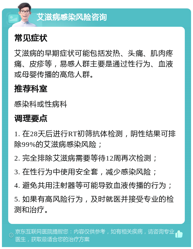 艾滋病感染风险咨询 常见症状 艾滋病的早期症状可能包括发热、头痛、肌肉疼痛、皮疹等，易感人群主要是通过性行为、血液或母婴传播的高危人群。 推荐科室 感染科或性病科 调理要点 1. 在28天后进行RT初筛抗体检测，阴性结果可排除99%的艾滋病感染风险； 2. 完全排除艾滋病需要等待12周再次检测； 3. 在性行为中使用安全套，减少感染风险； 4. 避免共用注射器等可能导致血液传播的行为； 5. 如果有高风险行为，及时就医并接受专业的检测和治疗。