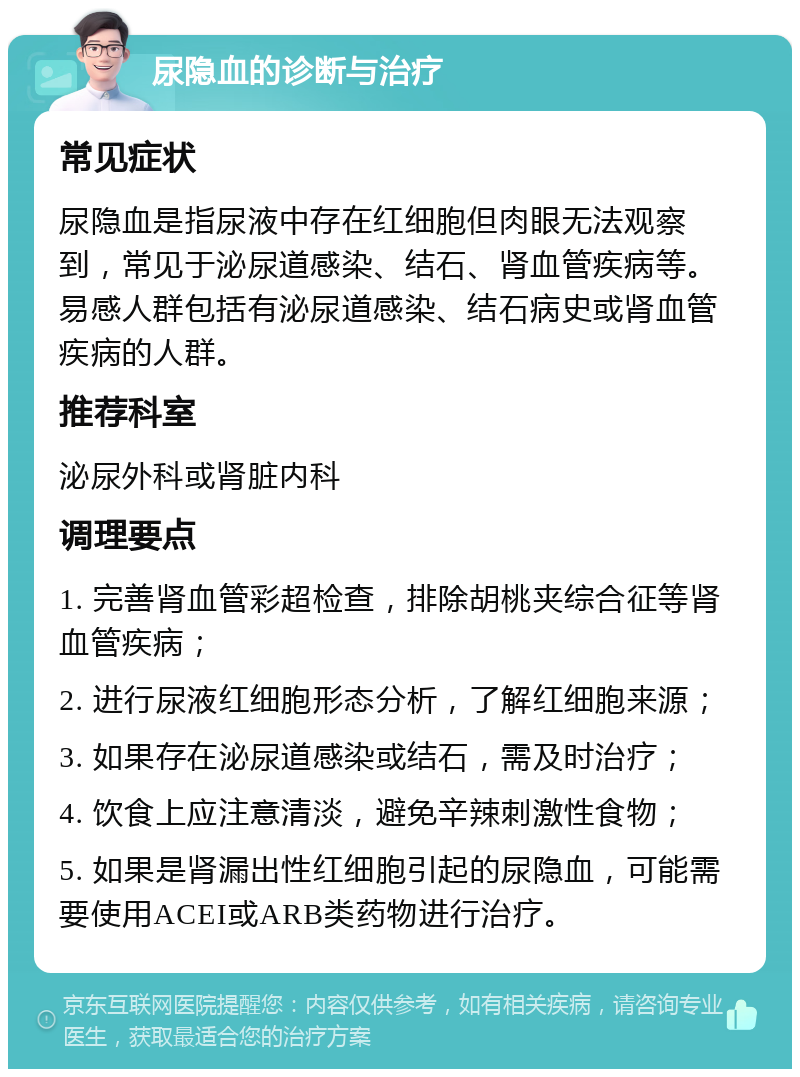 尿隐血的诊断与治疗 常见症状 尿隐血是指尿液中存在红细胞但肉眼无法观察到，常见于泌尿道感染、结石、肾血管疾病等。易感人群包括有泌尿道感染、结石病史或肾血管疾病的人群。 推荐科室 泌尿外科或肾脏内科 调理要点 1. 完善肾血管彩超检查，排除胡桃夹综合征等肾血管疾病； 2. 进行尿液红细胞形态分析，了解红细胞来源； 3. 如果存在泌尿道感染或结石，需及时治疗； 4. 饮食上应注意清淡，避免辛辣刺激性食物； 5. 如果是肾漏出性红细胞引起的尿隐血，可能需要使用ACEI或ARB类药物进行治疗。