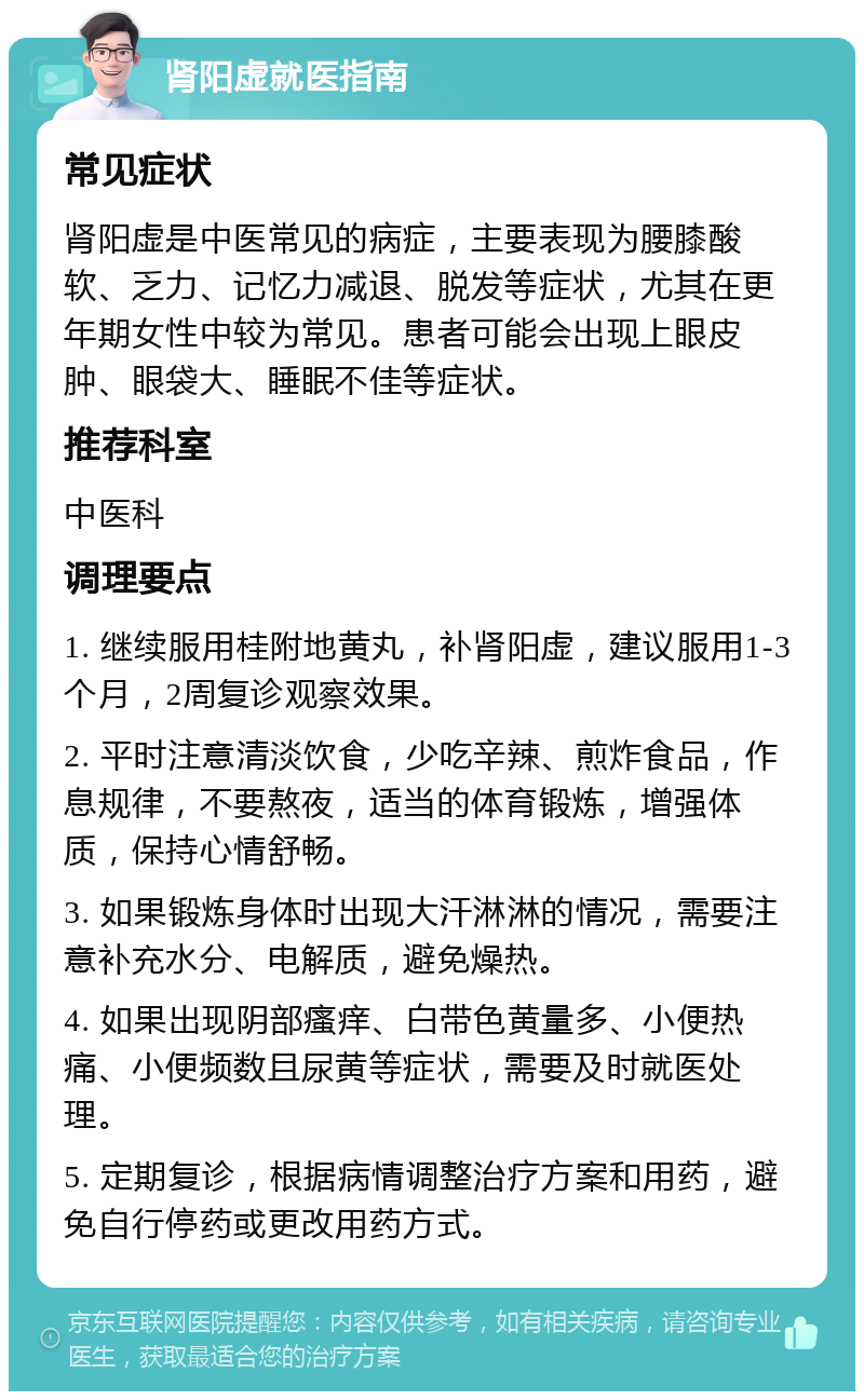 肾阳虚就医指南 常见症状 肾阳虚是中医常见的病症，主要表现为腰膝酸软、乏力、记忆力减退、脱发等症状，尤其在更年期女性中较为常见。患者可能会出现上眼皮肿、眼袋大、睡眠不佳等症状。 推荐科室 中医科 调理要点 1. 继续服用桂附地黄丸，补肾阳虚，建议服用1-3个月，2周复诊观察效果。 2. 平时注意清淡饮食，少吃辛辣、煎炸食品，作息规律，不要熬夜，适当的体育锻炼，增强体质，保持心情舒畅。 3. 如果锻炼身体时出现大汗淋淋的情况，需要注意补充水分、电解质，避免燥热。 4. 如果出现阴部瘙痒、白带色黄量多、小便热痛、小便频数且尿黄等症状，需要及时就医处理。 5. 定期复诊，根据病情调整治疗方案和用药，避免自行停药或更改用药方式。