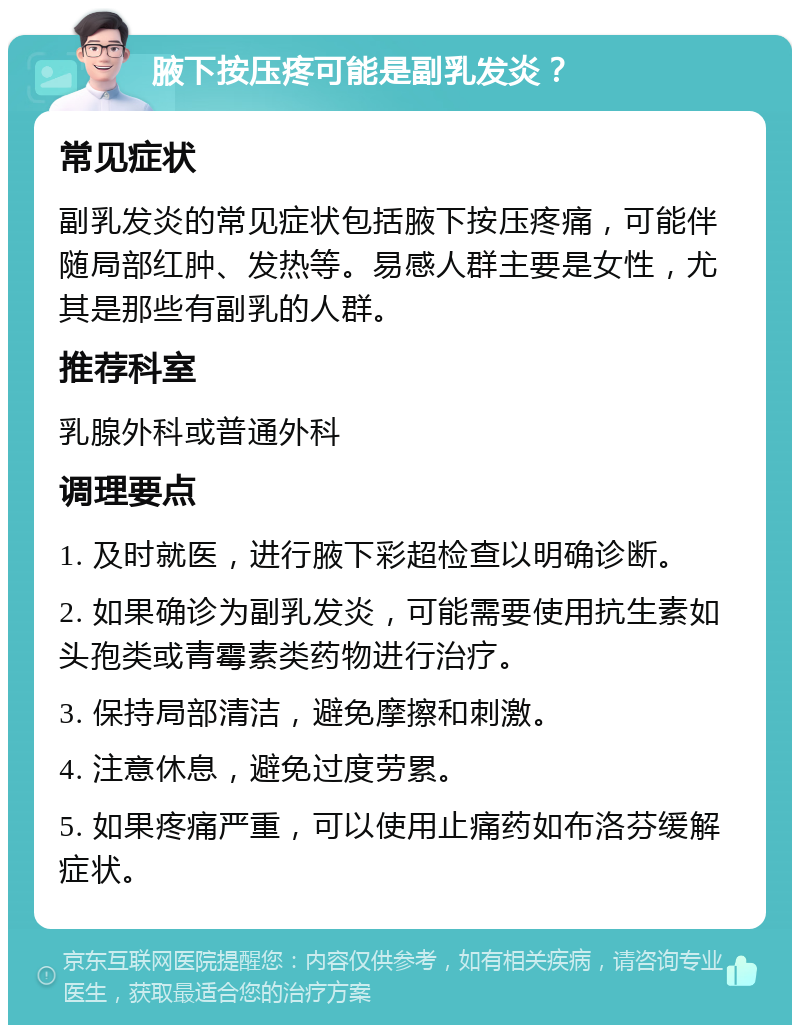 腋下按压疼可能是副乳发炎？ 常见症状 副乳发炎的常见症状包括腋下按压疼痛，可能伴随局部红肿、发热等。易感人群主要是女性，尤其是那些有副乳的人群。 推荐科室 乳腺外科或普通外科 调理要点 1. 及时就医，进行腋下彩超检查以明确诊断。 2. 如果确诊为副乳发炎，可能需要使用抗生素如头孢类或青霉素类药物进行治疗。 3. 保持局部清洁，避免摩擦和刺激。 4. 注意休息，避免过度劳累。 5. 如果疼痛严重，可以使用止痛药如布洛芬缓解症状。