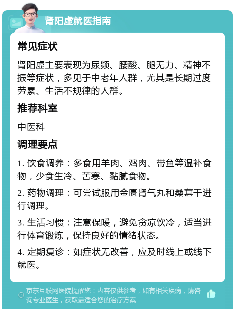 肾阳虚就医指南 常见症状 肾阳虚主要表现为尿频、腰酸、腿无力、精神不振等症状，多见于中老年人群，尤其是长期过度劳累、生活不规律的人群。 推荐科室 中医科 调理要点 1. 饮食调养：多食用羊肉、鸡肉、带鱼等温补食物，少食生冷、苦寒、黏腻食物。 2. 药物调理：可尝试服用金匮肾气丸和桑葚干进行调理。 3. 生活习惯：注意保暖，避免贪凉饮冷，适当进行体育锻炼，保持良好的情绪状态。 4. 定期复诊：如症状无改善，应及时线上或线下就医。