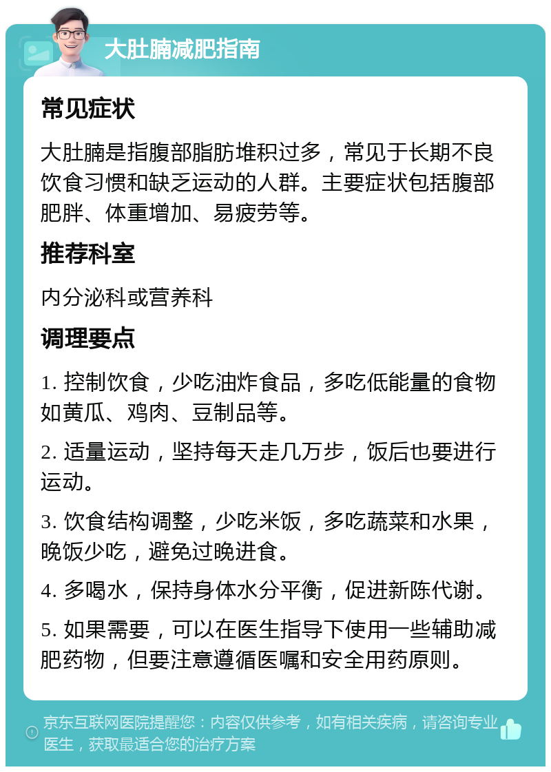 大肚腩减肥指南 常见症状 大肚腩是指腹部脂肪堆积过多，常见于长期不良饮食习惯和缺乏运动的人群。主要症状包括腹部肥胖、体重增加、易疲劳等。 推荐科室 内分泌科或营养科 调理要点 1. 控制饮食，少吃油炸食品，多吃低能量的食物如黄瓜、鸡肉、豆制品等。 2. 适量运动，坚持每天走几万步，饭后也要进行运动。 3. 饮食结构调整，少吃米饭，多吃蔬菜和水果，晚饭少吃，避免过晚进食。 4. 多喝水，保持身体水分平衡，促进新陈代谢。 5. 如果需要，可以在医生指导下使用一些辅助减肥药物，但要注意遵循医嘱和安全用药原则。