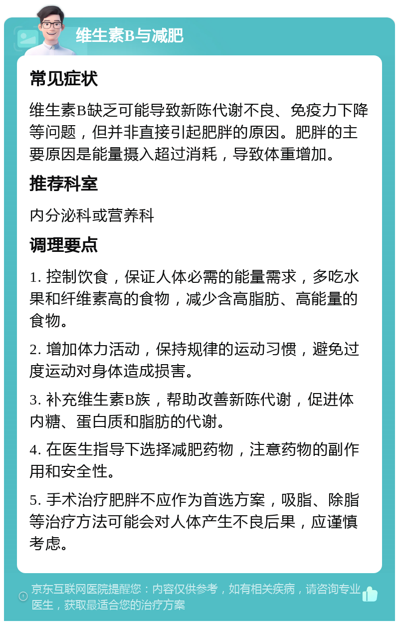 维生素B与减肥 常见症状 维生素B缺乏可能导致新陈代谢不良、免疫力下降等问题，但并非直接引起肥胖的原因。肥胖的主要原因是能量摄入超过消耗，导致体重增加。 推荐科室 内分泌科或营养科 调理要点 1. 控制饮食，保证人体必需的能量需求，多吃水果和纤维素高的食物，减少含高脂肪、高能量的食物。 2. 增加体力活动，保持规律的运动习惯，避免过度运动对身体造成损害。 3. 补充维生素B族，帮助改善新陈代谢，促进体内糖、蛋白质和脂肪的代谢。 4. 在医生指导下选择减肥药物，注意药物的副作用和安全性。 5. 手术治疗肥胖不应作为首选方案，吸脂、除脂等治疗方法可能会对人体产生不良后果，应谨慎考虑。