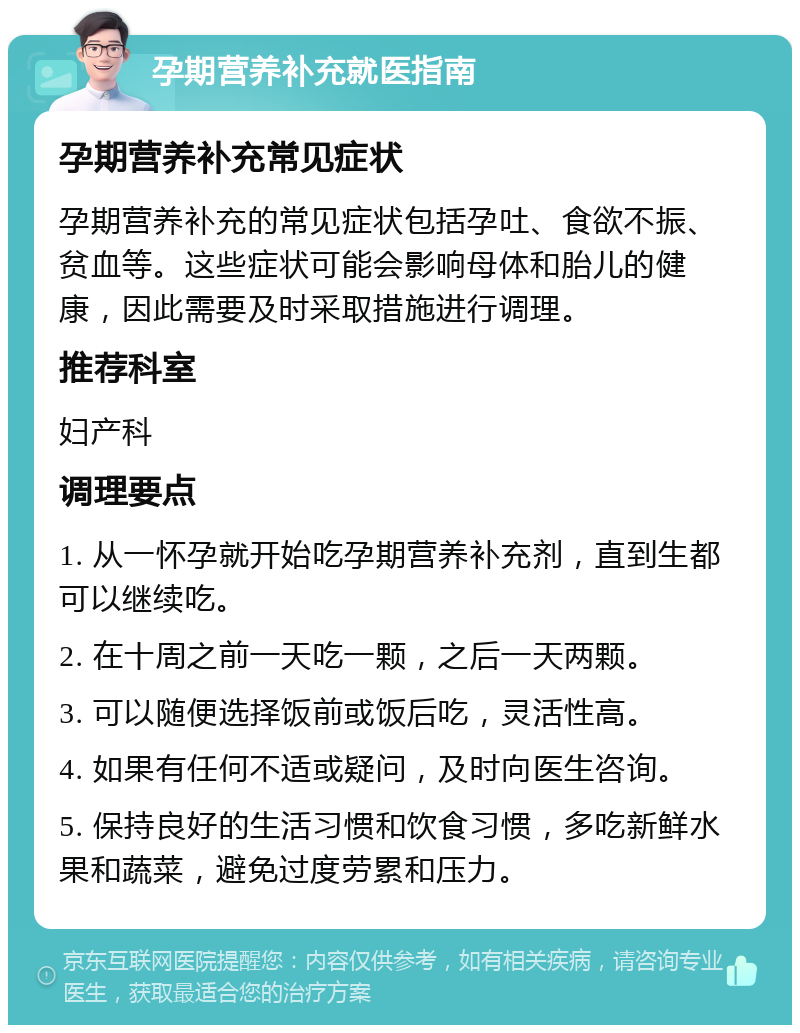 孕期营养补充就医指南 孕期营养补充常见症状 孕期营养补充的常见症状包括孕吐、食欲不振、贫血等。这些症状可能会影响母体和胎儿的健康，因此需要及时采取措施进行调理。 推荐科室 妇产科 调理要点 1. 从一怀孕就开始吃孕期营养补充剂，直到生都可以继续吃。 2. 在十周之前一天吃一颗，之后一天两颗。 3. 可以随便选择饭前或饭后吃，灵活性高。 4. 如果有任何不适或疑问，及时向医生咨询。 5. 保持良好的生活习惯和饮食习惯，多吃新鲜水果和蔬菜，避免过度劳累和压力。