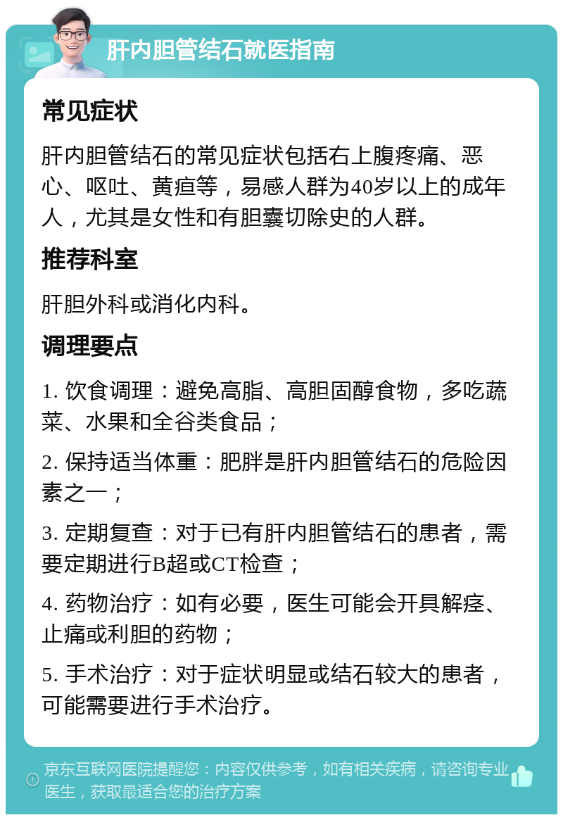 肝内胆管结石就医指南 常见症状 肝内胆管结石的常见症状包括右上腹疼痛、恶心、呕吐、黄疸等，易感人群为40岁以上的成年人，尤其是女性和有胆囊切除史的人群。 推荐科室 肝胆外科或消化内科。 调理要点 1. 饮食调理：避免高脂、高胆固醇食物，多吃蔬菜、水果和全谷类食品； 2. 保持适当体重：肥胖是肝内胆管结石的危险因素之一； 3. 定期复查：对于已有肝内胆管结石的患者，需要定期进行B超或CT检查； 4. 药物治疗：如有必要，医生可能会开具解痉、止痛或利胆的药物； 5. 手术治疗：对于症状明显或结石较大的患者，可能需要进行手术治疗。