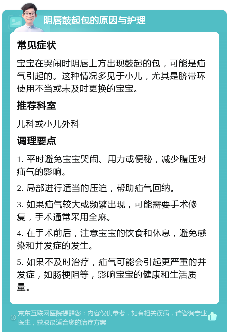 阴唇鼓起包的原因与护理 常见症状 宝宝在哭闹时阴唇上方出现鼓起的包，可能是疝气引起的。这种情况多见于小儿，尤其是脐带环使用不当或未及时更换的宝宝。 推荐科室 儿科或小儿外科 调理要点 1. 平时避免宝宝哭闹、用力或便秘，减少腹压对疝气的影响。 2. 局部进行适当的压迫，帮助疝气回纳。 3. 如果疝气较大或频繁出现，可能需要手术修复，手术通常采用全麻。 4. 在手术前后，注意宝宝的饮食和休息，避免感染和并发症的发生。 5. 如果不及时治疗，疝气可能会引起更严重的并发症，如肠梗阻等，影响宝宝的健康和生活质量。