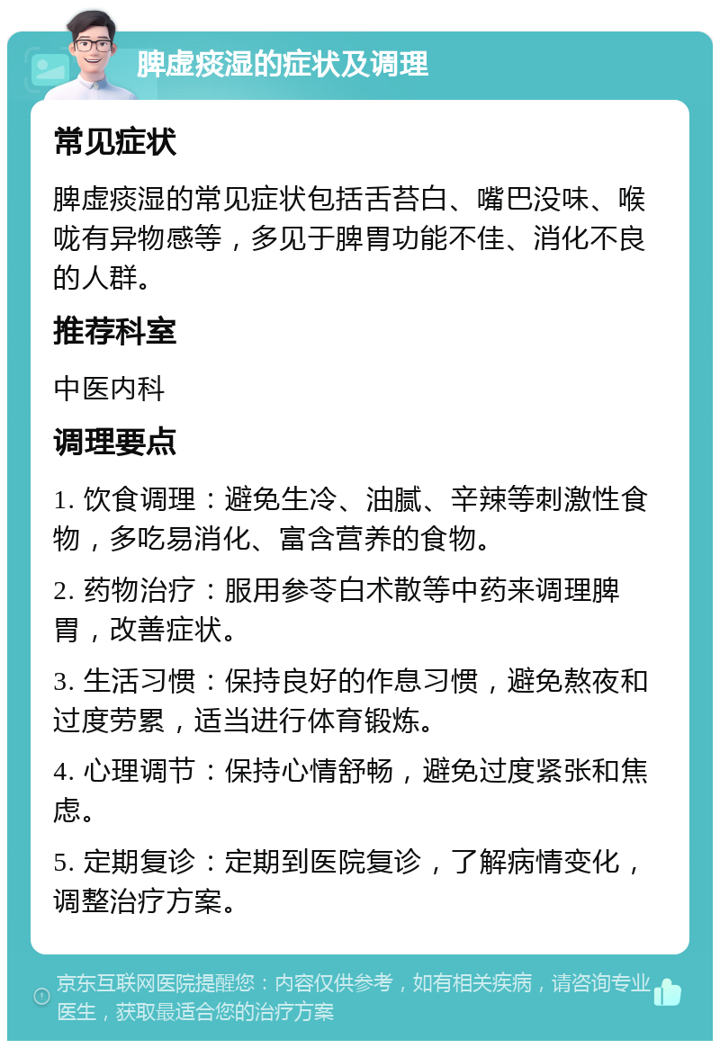 脾虚痰湿的症状及调理 常见症状 脾虚痰湿的常见症状包括舌苔白、嘴巴没味、喉咙有异物感等，多见于脾胃功能不佳、消化不良的人群。 推荐科室 中医内科 调理要点 1. 饮食调理：避免生冷、油腻、辛辣等刺激性食物，多吃易消化、富含营养的食物。 2. 药物治疗：服用参苓白术散等中药来调理脾胃，改善症状。 3. 生活习惯：保持良好的作息习惯，避免熬夜和过度劳累，适当进行体育锻炼。 4. 心理调节：保持心情舒畅，避免过度紧张和焦虑。 5. 定期复诊：定期到医院复诊，了解病情变化，调整治疗方案。