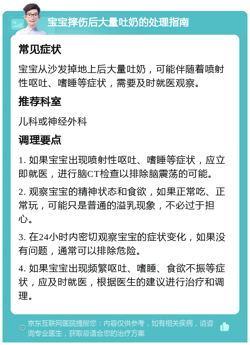 宝宝摔伤后大量吐奶的处理指南 常见症状 宝宝从沙发掉地上后大量吐奶，可能伴随着喷射性呕吐、嗜睡等症状，需要及时就医观察。 推荐科室 儿科或神经外科 调理要点 1. 如果宝宝出现喷射性呕吐、嗜睡等症状，应立即就医，进行脑CT检查以排除脑震荡的可能。 2. 观察宝宝的精神状态和食欲，如果正常吃、正常玩，可能只是普通的溢乳现象，不必过于担心。 3. 在24小时内密切观察宝宝的症状变化，如果没有问题，通常可以排除危险。 4. 如果宝宝出现频繁呕吐、嗜睡、食欲不振等症状，应及时就医，根据医生的建议进行治疗和调理。