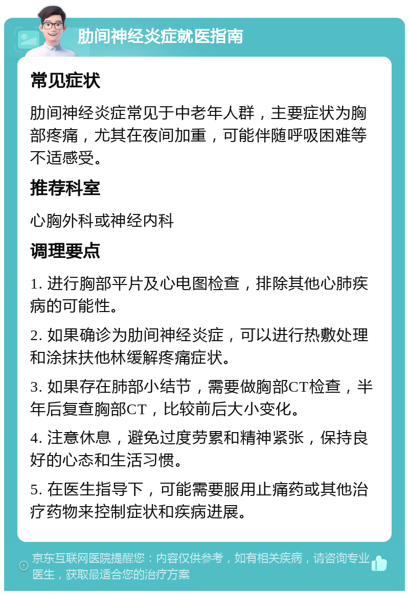 肋间神经炎症就医指南 常见症状 肋间神经炎症常见于中老年人群，主要症状为胸部疼痛，尤其在夜间加重，可能伴随呼吸困难等不适感受。 推荐科室 心胸外科或神经内科 调理要点 1. 进行胸部平片及心电图检查，排除其他心肺疾病的可能性。 2. 如果确诊为肋间神经炎症，可以进行热敷处理和涂抹扶他林缓解疼痛症状。 3. 如果存在肺部小结节，需要做胸部CT检查，半年后复查胸部CT，比较前后大小变化。 4. 注意休息，避免过度劳累和精神紧张，保持良好的心态和生活习惯。 5. 在医生指导下，可能需要服用止痛药或其他治疗药物来控制症状和疾病进展。