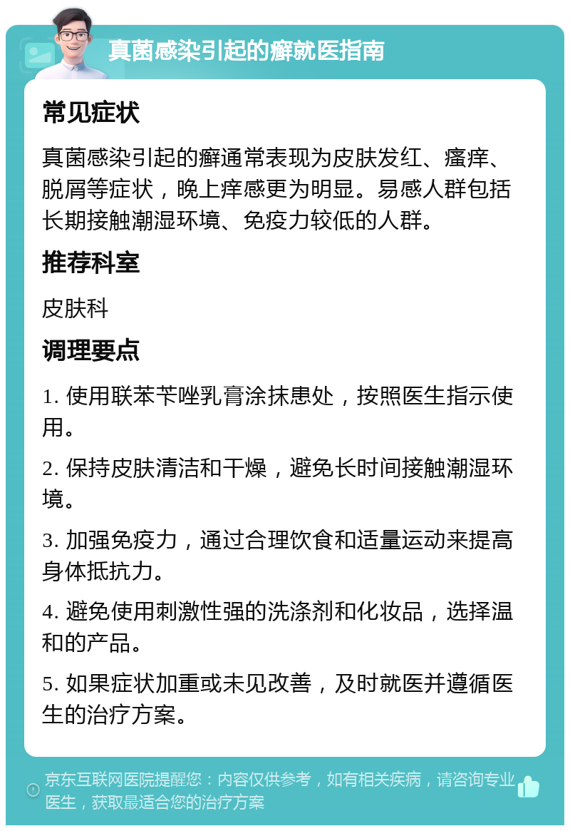 真菌感染引起的癣就医指南 常见症状 真菌感染引起的癣通常表现为皮肤发红、瘙痒、脱屑等症状，晚上痒感更为明显。易感人群包括长期接触潮湿环境、免疫力较低的人群。 推荐科室 皮肤科 调理要点 1. 使用联苯苄唑乳膏涂抹患处，按照医生指示使用。 2. 保持皮肤清洁和干燥，避免长时间接触潮湿环境。 3. 加强免疫力，通过合理饮食和适量运动来提高身体抵抗力。 4. 避免使用刺激性强的洗涤剂和化妆品，选择温和的产品。 5. 如果症状加重或未见改善，及时就医并遵循医生的治疗方案。