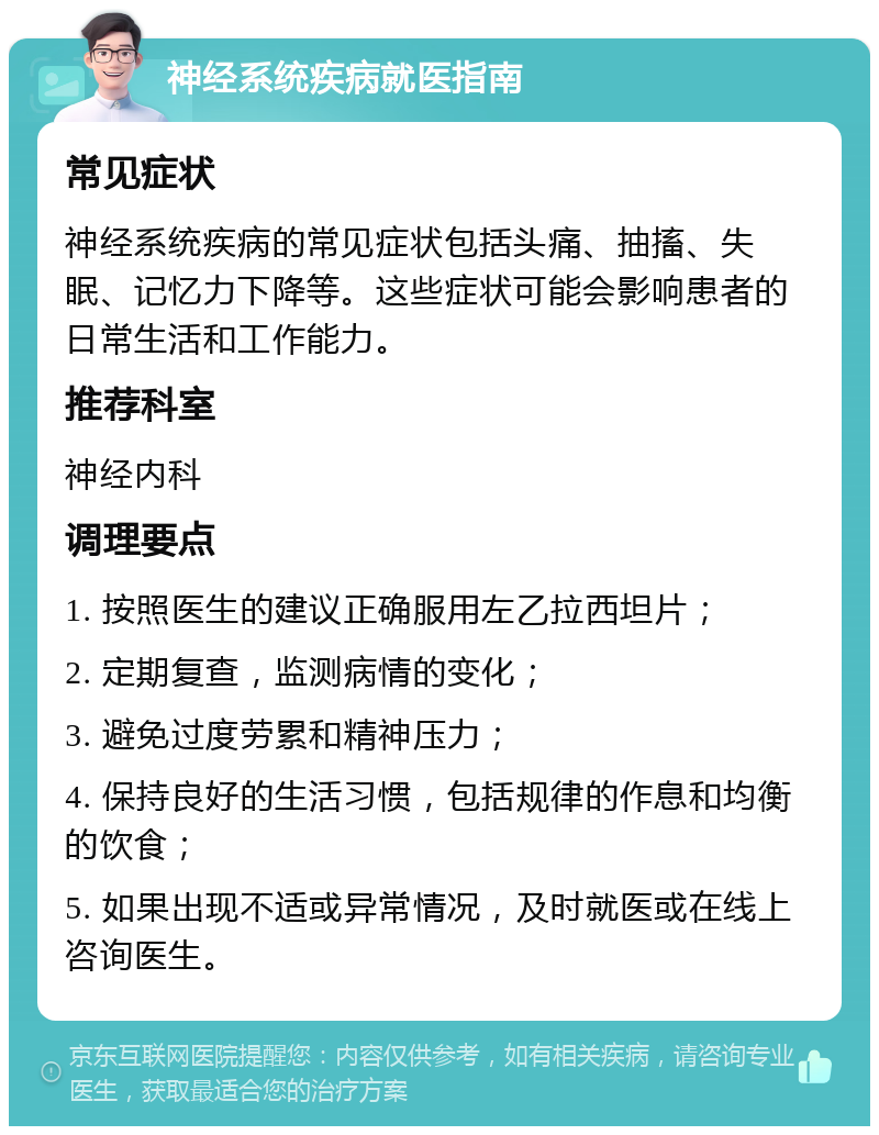 神经系统疾病就医指南 常见症状 神经系统疾病的常见症状包括头痛、抽搐、失眠、记忆力下降等。这些症状可能会影响患者的日常生活和工作能力。 推荐科室 神经内科 调理要点 1. 按照医生的建议正确服用左乙拉西坦片； 2. 定期复查，监测病情的变化； 3. 避免过度劳累和精神压力； 4. 保持良好的生活习惯，包括规律的作息和均衡的饮食； 5. 如果出现不适或异常情况，及时就医或在线上咨询医生。