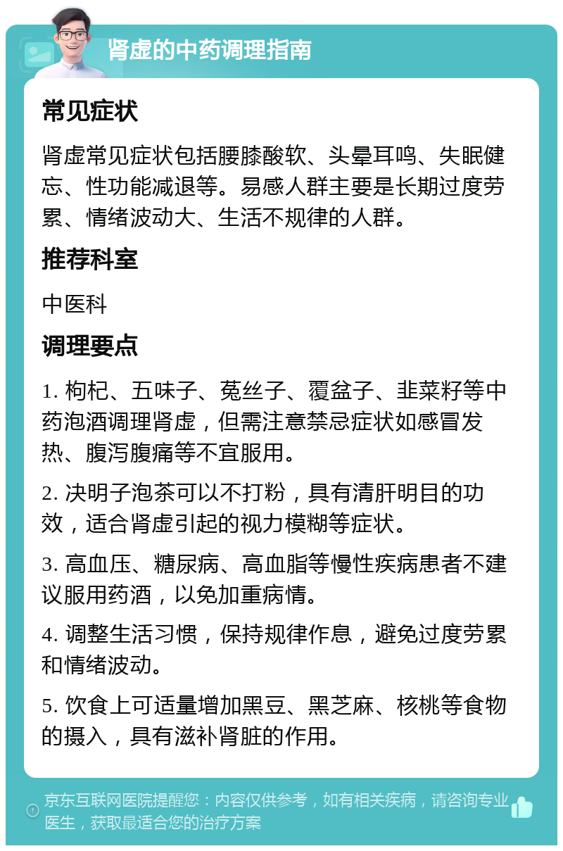 肾虚的中药调理指南 常见症状 肾虚常见症状包括腰膝酸软、头晕耳鸣、失眠健忘、性功能减退等。易感人群主要是长期过度劳累、情绪波动大、生活不规律的人群。 推荐科室 中医科 调理要点 1. 枸杞、五味子、菟丝子、覆盆子、韭菜籽等中药泡酒调理肾虚，但需注意禁忌症状如感冒发热、腹泻腹痛等不宜服用。 2. 决明子泡茶可以不打粉，具有清肝明目的功效，适合肾虚引起的视力模糊等症状。 3. 高血压、糖尿病、高血脂等慢性疾病患者不建议服用药酒，以免加重病情。 4. 调整生活习惯，保持规律作息，避免过度劳累和情绪波动。 5. 饮食上可适量增加黑豆、黑芝麻、核桃等食物的摄入，具有滋补肾脏的作用。