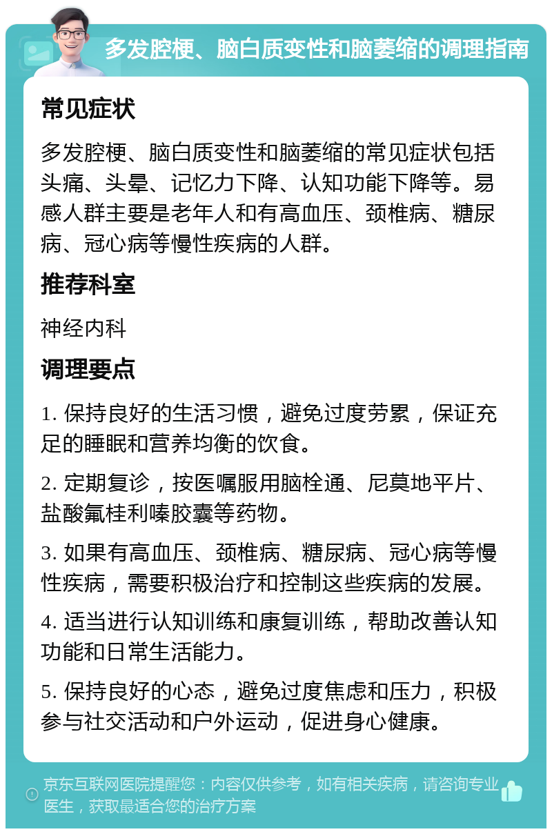 多发腔梗、脑白质变性和脑萎缩的调理指南 常见症状 多发腔梗、脑白质变性和脑萎缩的常见症状包括头痛、头晕、记忆力下降、认知功能下降等。易感人群主要是老年人和有高血压、颈椎病、糖尿病、冠心病等慢性疾病的人群。 推荐科室 神经内科 调理要点 1. 保持良好的生活习惯，避免过度劳累，保证充足的睡眠和营养均衡的饮食。 2. 定期复诊，按医嘱服用脑栓通、尼莫地平片、盐酸氟桂利嗪胶囊等药物。 3. 如果有高血压、颈椎病、糖尿病、冠心病等慢性疾病，需要积极治疗和控制这些疾病的发展。 4. 适当进行认知训练和康复训练，帮助改善认知功能和日常生活能力。 5. 保持良好的心态，避免过度焦虑和压力，积极参与社交活动和户外运动，促进身心健康。