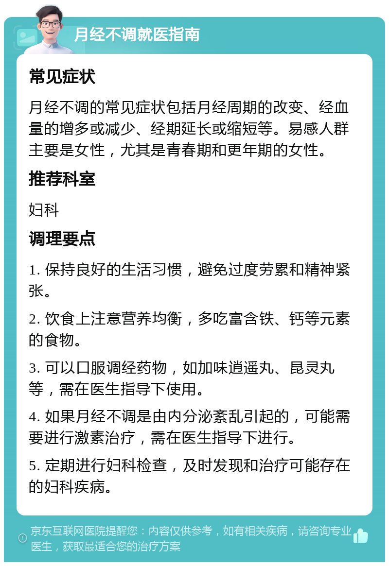 月经不调就医指南 常见症状 月经不调的常见症状包括月经周期的改变、经血量的增多或减少、经期延长或缩短等。易感人群主要是女性，尤其是青春期和更年期的女性。 推荐科室 妇科 调理要点 1. 保持良好的生活习惯，避免过度劳累和精神紧张。 2. 饮食上注意营养均衡，多吃富含铁、钙等元素的食物。 3. 可以口服调经药物，如加味逍遥丸、昆灵丸等，需在医生指导下使用。 4. 如果月经不调是由内分泌紊乱引起的，可能需要进行激素治疗，需在医生指导下进行。 5. 定期进行妇科检查，及时发现和治疗可能存在的妇科疾病。