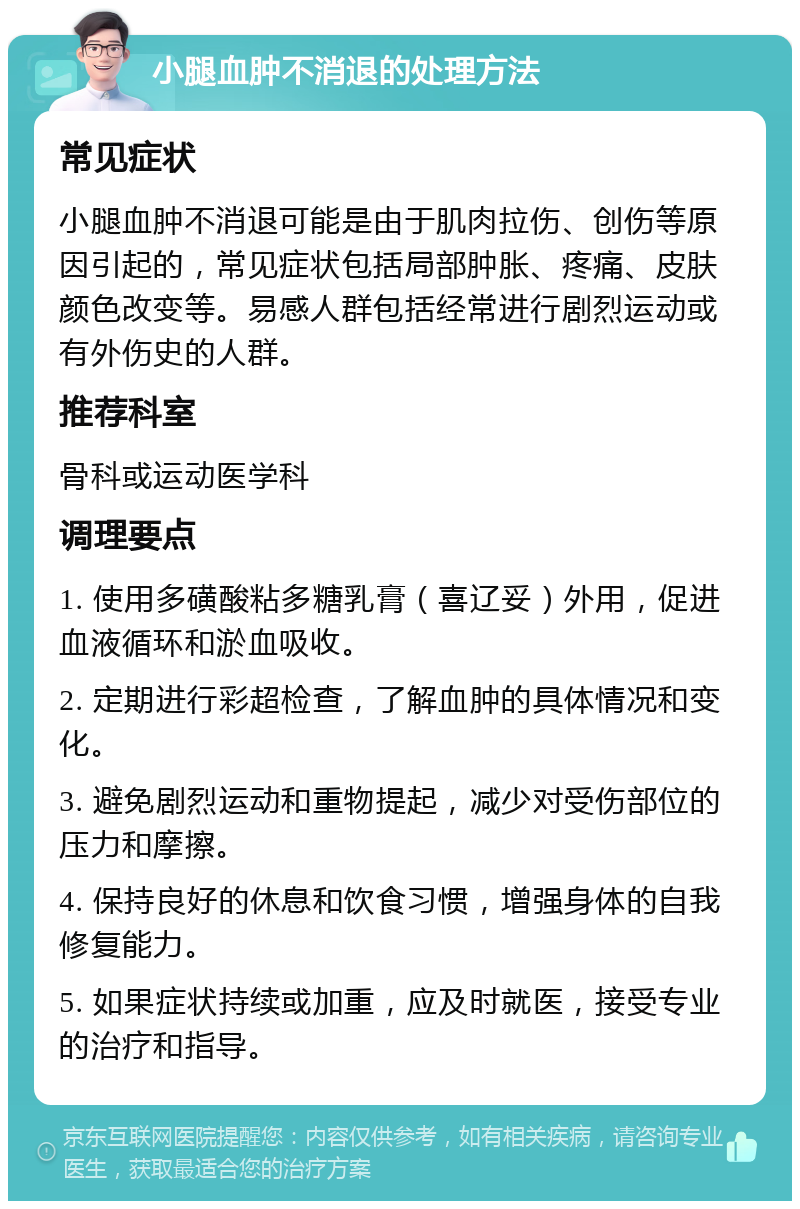 小腿血肿不消退的处理方法 常见症状 小腿血肿不消退可能是由于肌肉拉伤、创伤等原因引起的，常见症状包括局部肿胀、疼痛、皮肤颜色改变等。易感人群包括经常进行剧烈运动或有外伤史的人群。 推荐科室 骨科或运动医学科 调理要点 1. 使用多磺酸粘多糖乳膏（喜辽妥）外用，促进血液循环和淤血吸收。 2. 定期进行彩超检查，了解血肿的具体情况和变化。 3. 避免剧烈运动和重物提起，减少对受伤部位的压力和摩擦。 4. 保持良好的休息和饮食习惯，增强身体的自我修复能力。 5. 如果症状持续或加重，应及时就医，接受专业的治疗和指导。