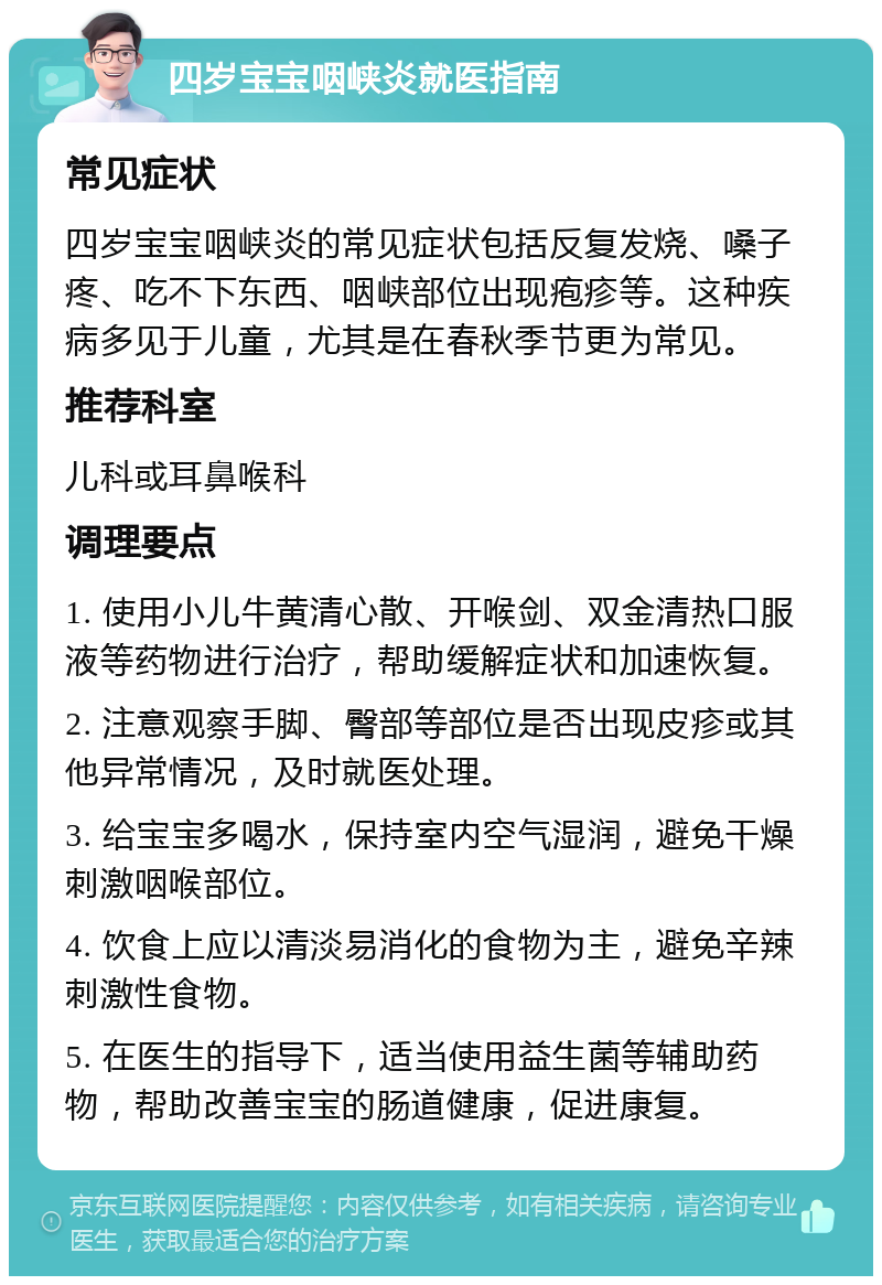 四岁宝宝咽峡炎就医指南 常见症状 四岁宝宝咽峡炎的常见症状包括反复发烧、嗓子疼、吃不下东西、咽峡部位出现疱疹等。这种疾病多见于儿童，尤其是在春秋季节更为常见。 推荐科室 儿科或耳鼻喉科 调理要点 1. 使用小儿牛黄清心散、开喉剑、双金清热口服液等药物进行治疗，帮助缓解症状和加速恢复。 2. 注意观察手脚、臀部等部位是否出现皮疹或其他异常情况，及时就医处理。 3. 给宝宝多喝水，保持室内空气湿润，避免干燥刺激咽喉部位。 4. 饮食上应以清淡易消化的食物为主，避免辛辣刺激性食物。 5. 在医生的指导下，适当使用益生菌等辅助药物，帮助改善宝宝的肠道健康，促进康复。