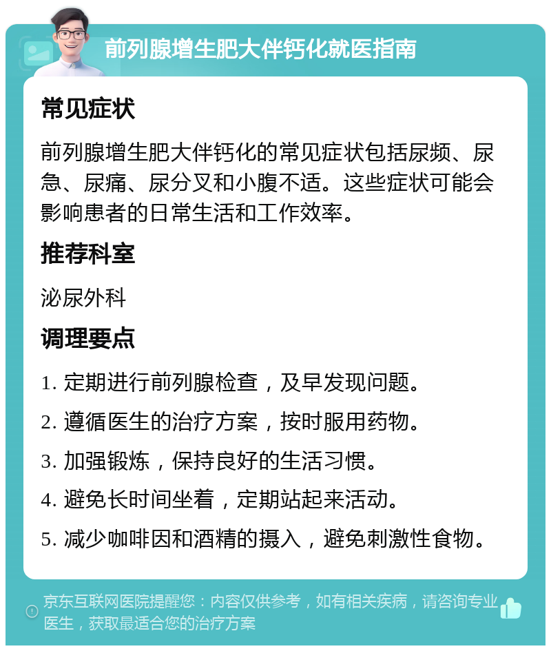 前列腺增生肥大伴钙化就医指南 常见症状 前列腺增生肥大伴钙化的常见症状包括尿频、尿急、尿痛、尿分叉和小腹不适。这些症状可能会影响患者的日常生活和工作效率。 推荐科室 泌尿外科 调理要点 1. 定期进行前列腺检查，及早发现问题。 2. 遵循医生的治疗方案，按时服用药物。 3. 加强锻炼，保持良好的生活习惯。 4. 避免长时间坐着，定期站起来活动。 5. 减少咖啡因和酒精的摄入，避免刺激性食物。