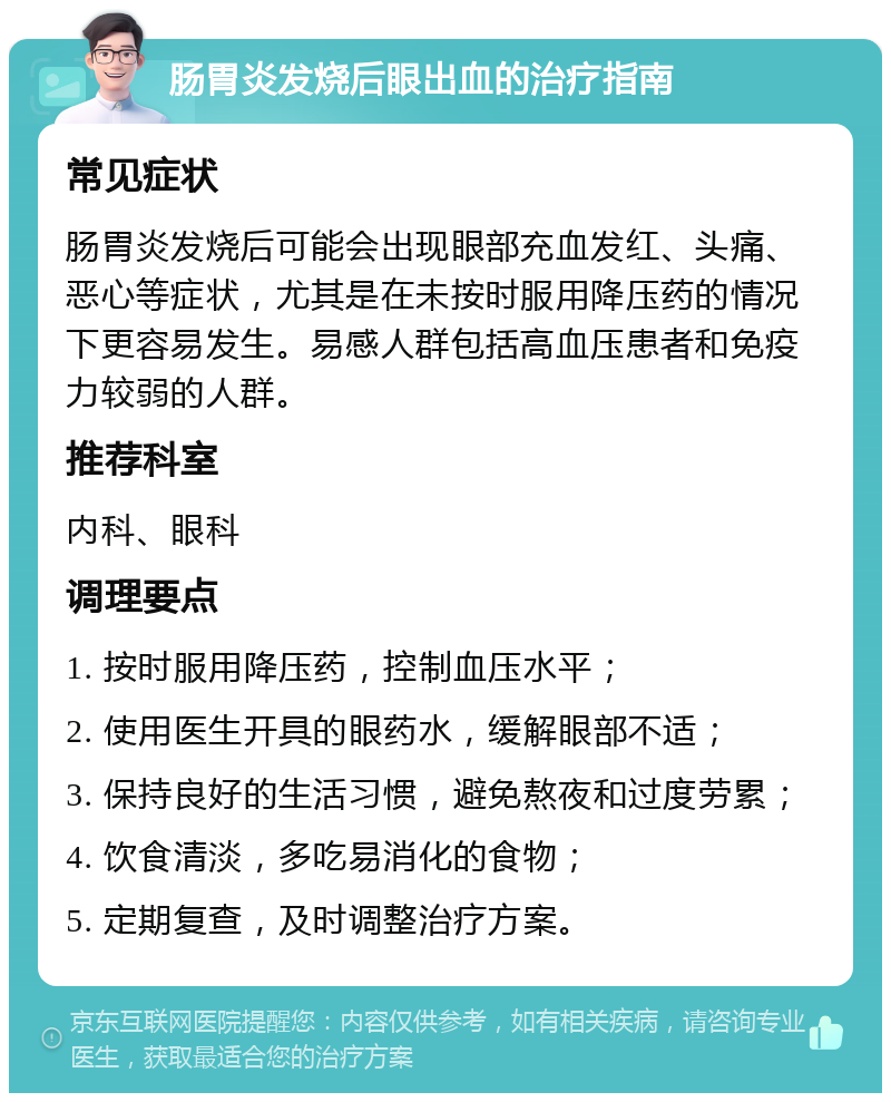 肠胃炎发烧后眼出血的治疗指南 常见症状 肠胃炎发烧后可能会出现眼部充血发红、头痛、恶心等症状，尤其是在未按时服用降压药的情况下更容易发生。易感人群包括高血压患者和免疫力较弱的人群。 推荐科室 内科、眼科 调理要点 1. 按时服用降压药，控制血压水平； 2. 使用医生开具的眼药水，缓解眼部不适； 3. 保持良好的生活习惯，避免熬夜和过度劳累； 4. 饮食清淡，多吃易消化的食物； 5. 定期复查，及时调整治疗方案。