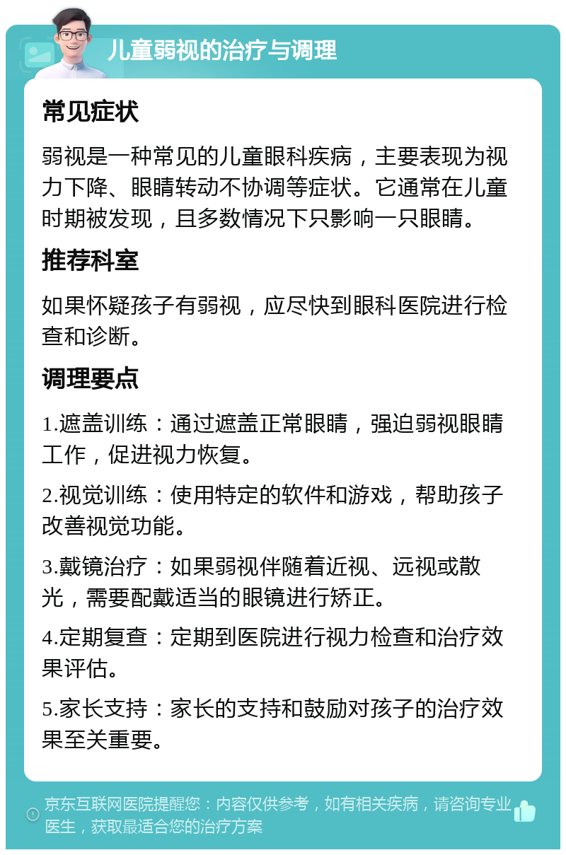 儿童弱视的治疗与调理 常见症状 弱视是一种常见的儿童眼科疾病，主要表现为视力下降、眼睛转动不协调等症状。它通常在儿童时期被发现，且多数情况下只影响一只眼睛。 推荐科室 如果怀疑孩子有弱视，应尽快到眼科医院进行检查和诊断。 调理要点 1.遮盖训练：通过遮盖正常眼睛，强迫弱视眼睛工作，促进视力恢复。 2.视觉训练：使用特定的软件和游戏，帮助孩子改善视觉功能。 3.戴镜治疗：如果弱视伴随着近视、远视或散光，需要配戴适当的眼镜进行矫正。 4.定期复查：定期到医院进行视力检查和治疗效果评估。 5.家长支持：家长的支持和鼓励对孩子的治疗效果至关重要。