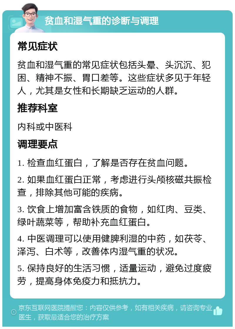 贫血和湿气重的诊断与调理 常见症状 贫血和湿气重的常见症状包括头晕、头沉沉、犯困、精神不振、胃口差等。这些症状多见于年轻人，尤其是女性和长期缺乏运动的人群。 推荐科室 内科或中医科 调理要点 1. 检查血红蛋白，了解是否存在贫血问题。 2. 如果血红蛋白正常，考虑进行头颅核磁共振检查，排除其他可能的疾病。 3. 饮食上增加富含铁质的食物，如红肉、豆类、绿叶蔬菜等，帮助补充血红蛋白。 4. 中医调理可以使用健脾利湿的中药，如茯苓、泽泻、白术等，改善体内湿气重的状况。 5. 保持良好的生活习惯，适量运动，避免过度疲劳，提高身体免疫力和抵抗力。