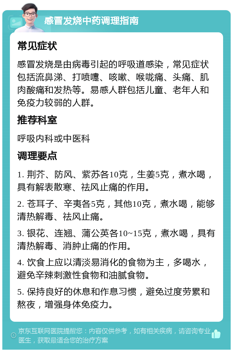 感冒发烧中药调理指南 常见症状 感冒发烧是由病毒引起的呼吸道感染，常见症状包括流鼻涕、打喷嚏、咳嗽、喉咙痛、头痛、肌肉酸痛和发热等。易感人群包括儿童、老年人和免疫力较弱的人群。 推荐科室 呼吸内科或中医科 调理要点 1. 荆芥、防风、紫苏各10克，生姜5克，煮水喝，具有解表散寒、祛风止痛的作用。 2. 苍耳子、辛夷各5克，其他10克，煮水喝，能够清热解毒、祛风止痛。 3. 银花、连翘、蒲公英各10~15克，煮水喝，具有清热解毒、消肿止痛的作用。 4. 饮食上应以清淡易消化的食物为主，多喝水，避免辛辣刺激性食物和油腻食物。 5. 保持良好的休息和作息习惯，避免过度劳累和熬夜，增强身体免疫力。