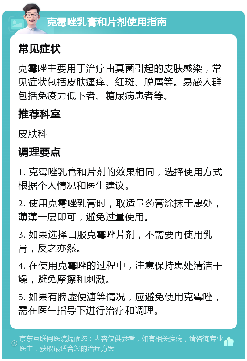 克霉唑乳膏和片剂使用指南 常见症状 克霉唑主要用于治疗由真菌引起的皮肤感染，常见症状包括皮肤瘙痒、红斑、脱屑等。易感人群包括免疫力低下者、糖尿病患者等。 推荐科室 皮肤科 调理要点 1. 克霉唑乳膏和片剂的效果相同，选择使用方式根据个人情况和医生建议。 2. 使用克霉唑乳膏时，取适量药膏涂抹于患处，薄薄一层即可，避免过量使用。 3. 如果选择口服克霉唑片剂，不需要再使用乳膏，反之亦然。 4. 在使用克霉唑的过程中，注意保持患处清洁干燥，避免摩擦和刺激。 5. 如果有脾虚便溏等情况，应避免使用克霉唑，需在医生指导下进行治疗和调理。